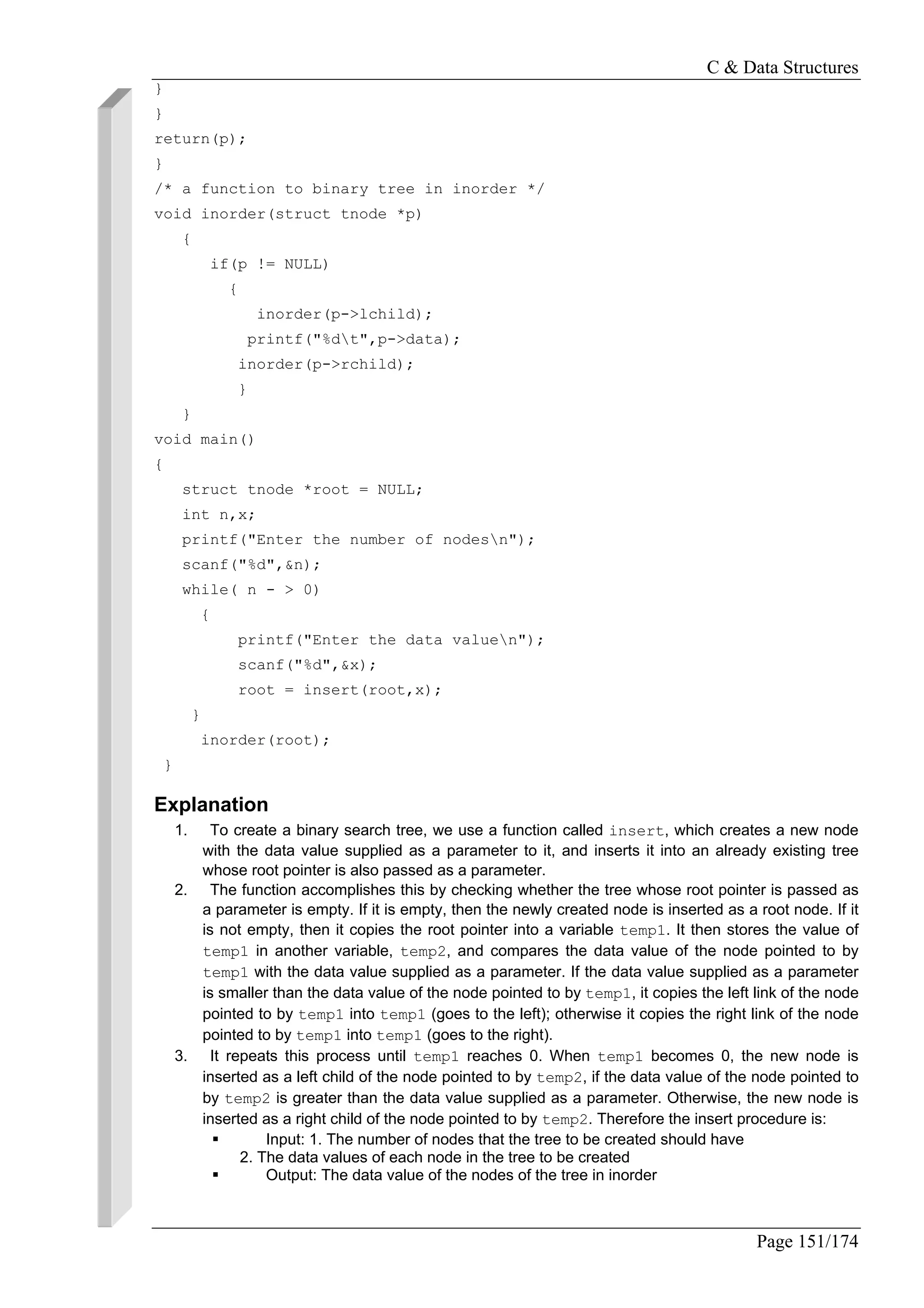 C & Data Structures
Page 151/174
}
}
return(p);
}
/* a function to binary tree in inorder */
void inorder(struct tnode *p)
{
if(p != NULL)
{
inorder(p->lchild);
printf("%dt",p->data);
inorder(p->rchild);
}
}
void main()
{
struct tnode *root = NULL;
int n,x;
printf("Enter the number of nodesn");
scanf("%d",&n);
while( n - > 0)
{
printf("Enter the data valuen");
scanf("%d",&x);
root = insert(root,x);
}
inorder(root);
}
Explanation
1. To create a binary search tree, we use a function called insert, which creates a new node
with the data value supplied as a parameter to it, and inserts it into an already existing tree
whose root pointer is also passed as a parameter.
2. The function accomplishes this by checking whether the tree whose root pointer is passed as
a parameter is empty. If it is empty, then the newly created node is inserted as a root node. If it
is not empty, then it copies the root pointer into a variable temp1. It then stores the value of
temp1 in another variable, temp2, and compares the data value of the node pointed to by
temp1 with the data value supplied as a parameter. If the data value supplied as a parameter
is smaller than the data value of the node pointed to by temp1, it copies the left link of the node
pointed to by temp1 into temp1 (goes to the left); otherwise it copies the right link of the node
pointed to by temp1 into temp1 (goes to the right).
3. It repeats this process until temp1 reaches 0. When temp1 becomes 0, the new node is
inserted as a left child of the node pointed to by temp2, if the data value of the node pointed to
by temp2 is greater than the data value supplied as a parameter. Otherwise, the new node is
inserted as a right child of the node pointed to by temp2. Therefore the insert procedure is:
Input: 1. The number of nodes that the tree to be created should have
2. The data values of each node in the tree to be created
Output: The data value of the nodes of the tree in inorder
 