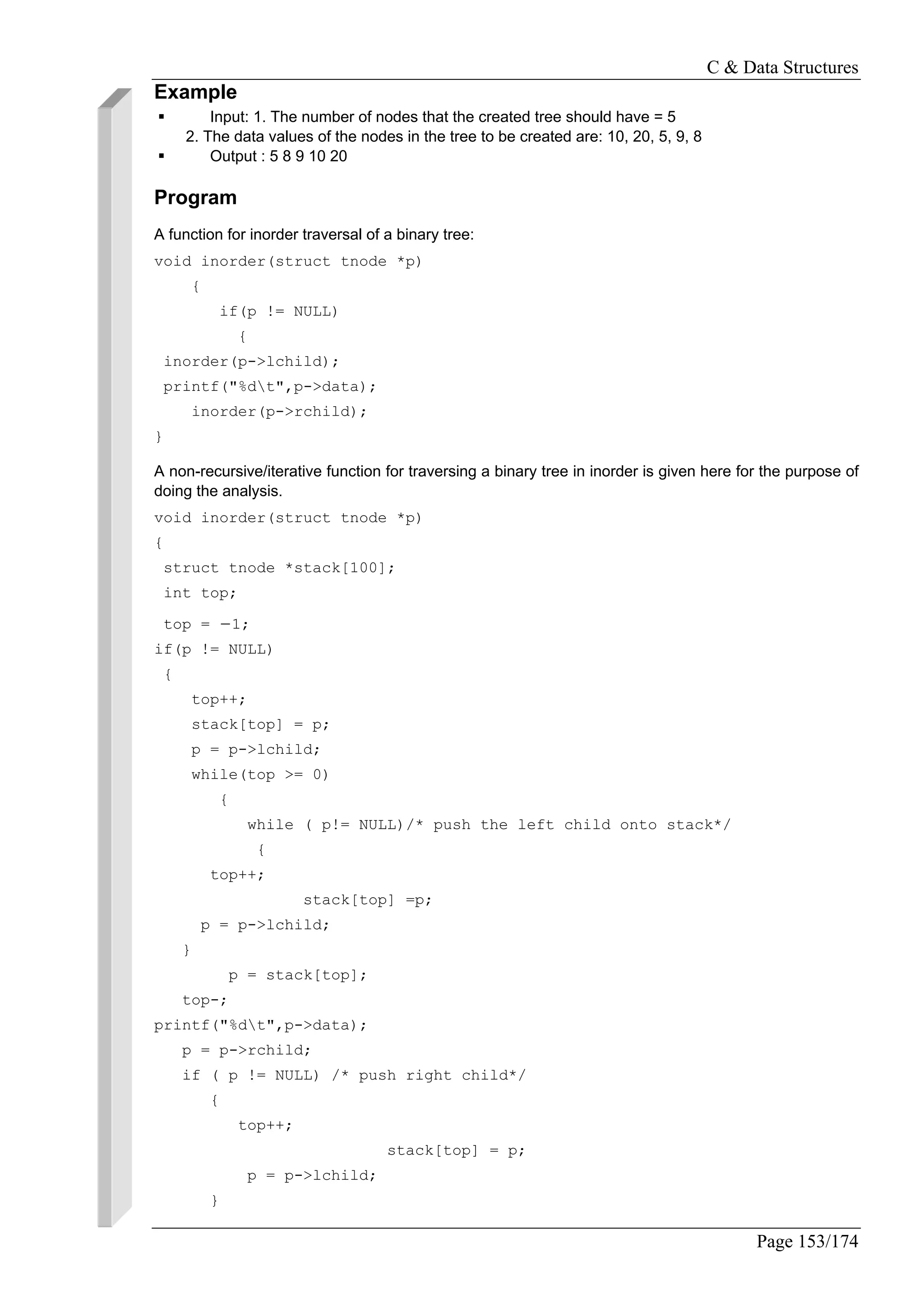 C & Data Structures
Page 153/174
Example
Input: 1. The number of nodes that the created tree should have = 5
2. The data values of the nodes in the tree to be created are: 10, 20, 5, 9, 8
Output : 5 8 9 10 20
Program
A function for inorder traversal of a binary tree:
void inorder(struct tnode *p)
{
if(p != NULL)
{
inorder(p->lchild);
printf("%dt",p->data);
inorder(p->rchild);
}
A non-recursive/iterative function for traversing a binary tree in inorder is given here for the purpose of
doing the analysis.
void inorder(struct tnode *p)
{
struct tnode *stack[100];
int top;
top = −1;
if(p != NULL)
{
top++;
stack[top] = p;
p = p->lchild;
while(top >= 0)
{
while ( p!= NULL)/* push the left child onto stack*/
{
top++;
stack[top] =p;
p = p->lchild;
}
p = stack[top];
top-;
printf("%dt",p->data);
p = p->rchild;
if ( p != NULL) /* push right child*/
{
top++;
stack[top] = p;
p = p->lchild;
}
 