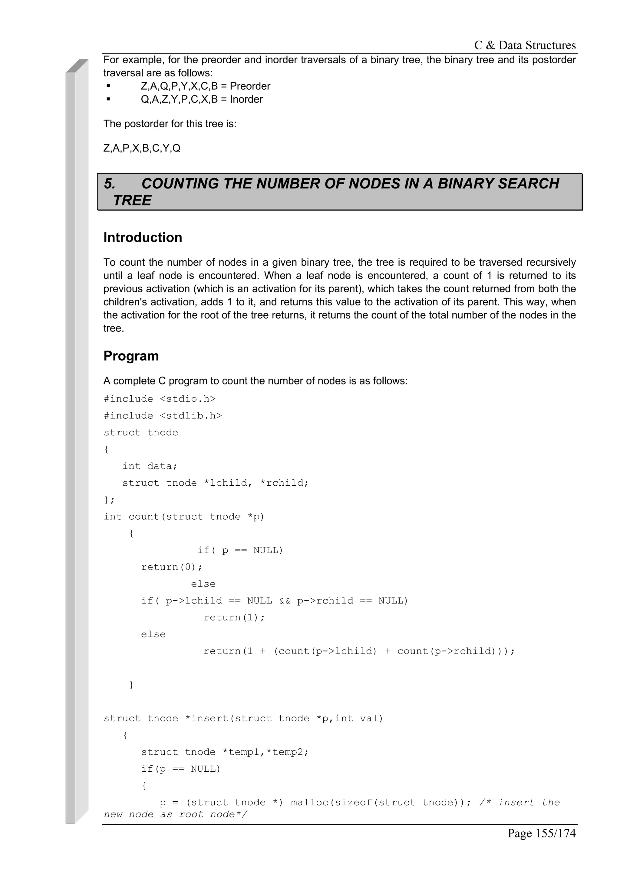 C & Data Structures
Page 155/174
For example, for the preorder and inorder traversals of a binary tree, the binary tree and its postorder
traversal are as follows:
Z,A,Q,P,Y,X,C,B = Preorder
Q,A,Z,Y,P,C,X,B = Inorder
The postorder for this tree is:
Z,A,P,X,B,C,Y,Q
5. COUNTING THE NUMBER OF NODES IN A BINARY SEARCH
TREE
Introduction
To count the number of nodes in a given binary tree, the tree is required to be traversed recursively
until a leaf node is encountered. When a leaf node is encountered, a count of 1 is returned to its
previous activation (which is an activation for its parent), which takes the count returned from both the
children's activation, adds 1 to it, and returns this value to the activation of its parent. This way, when
the activation for the root of the tree returns, it returns the count of the total number of the nodes in the
tree.
Program
A complete C program to count the number of nodes is as follows:
#include <stdio.h>
#include <stdlib.h>
struct tnode
{
int data;
struct tnode *lchild, *rchild;
};
int count(struct tnode *p)
{
if( p == NULL)
return(0);
else
if( p->lchild == NULL && p->rchild == NULL)
return(1);
else
return(1 + (count(p->lchild) + count(p->rchild)));
}
struct tnode *insert(struct tnode *p,int val)
{
struct tnode *temp1,*temp2;
if(p == NULL)
{
p = (struct tnode *) malloc(sizeof(struct tnode)); /* insert the
new node as root node*/
 