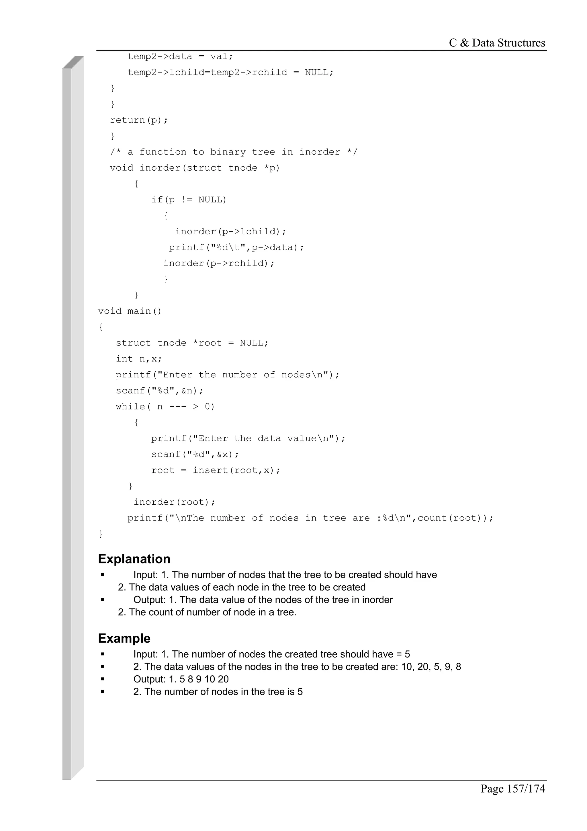 C & Data Structures
Page 157/174
temp2->data = val;
temp2->lchild=temp2->rchild = NULL;
}
}
return(p);
}
/* a function to binary tree in inorder */
void inorder(struct tnode *p)
{
if(p != NULL)
{
inorder(p->lchild);
printf("%dt",p->data);
inorder(p->rchild);
}
}
void main()
{
struct tnode *root = NULL;
int n,x;
printf("Enter the number of nodesn");
scanf("%d",&n);
while( n --- > 0)
{
printf("Enter the data valuen");
scanf("%d",&x);
root = insert(root,x);
}
inorder(root);
printf("nThe number of nodes in tree are :%dn",count(root));
}
Explanation
Input: 1. The number of nodes that the tree to be created should have
2. The data values of each node in the tree to be created
Output: 1. The data value of the nodes of the tree in inorder
2. The count of number of node in a tree.
Example
Input: 1. The number of nodes the created tree should have = 5
2. The data values of the nodes in the tree to be created are: 10, 20, 5, 9, 8
Output: 1. 5 8 9 10 20
2. The number of nodes in the tree is 5
 