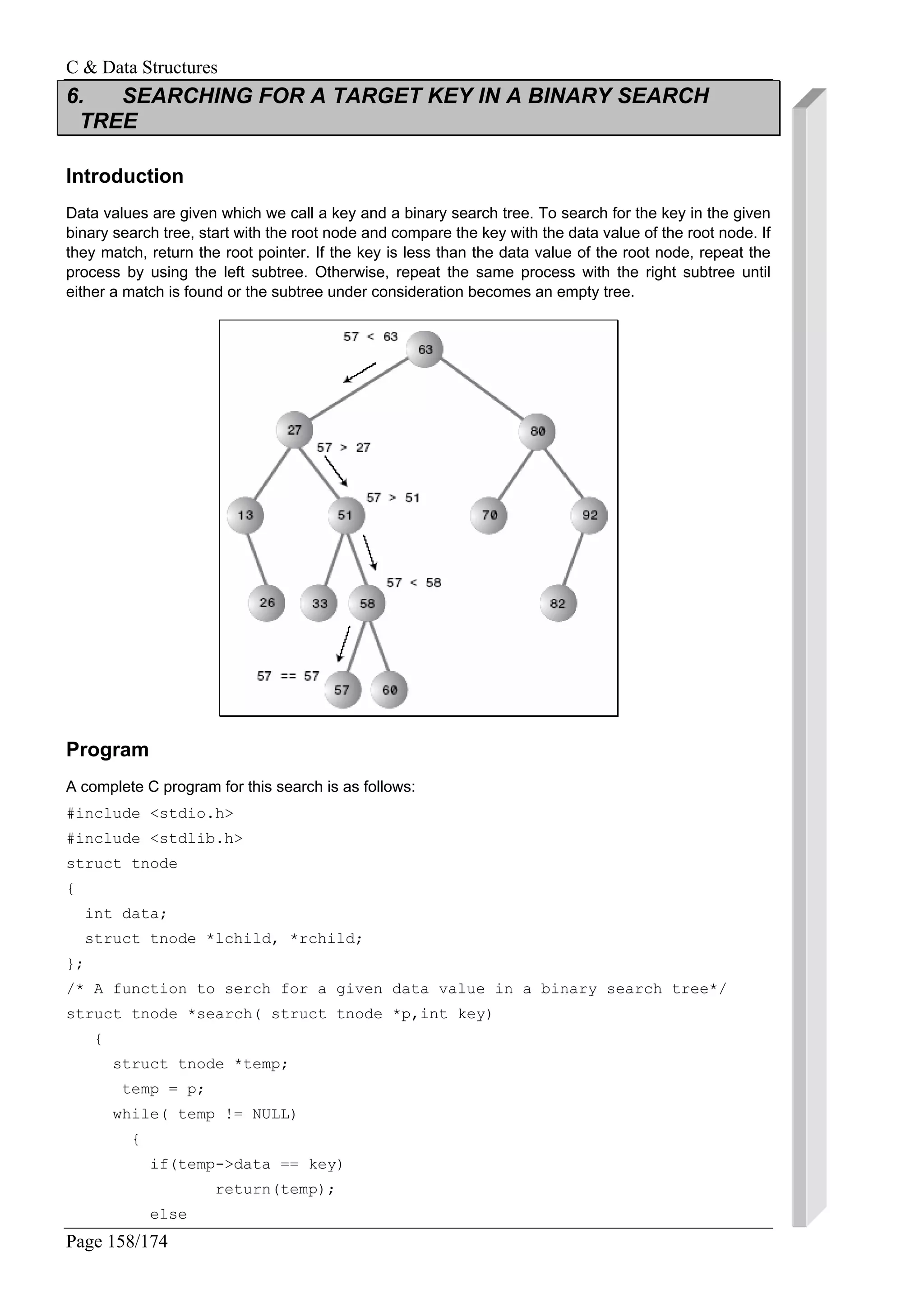 C & Data Structures
Page 158/174
6. SEARCHING FOR A TARGET KEY IN A BINARY SEARCH
TREE
Introduction
Data values are given which we call a key and a binary search tree. To search for the key in the given
binary search tree, start with the root node and compare the key with the data value of the root node. If
they match, return the root pointer. If the key is less than the data value of the root node, repeat the
process by using the left subtree. Otherwise, repeat the same process with the right subtree until
either a match is found or the subtree under consideration becomes an empty tree.
Program
A complete C program for this search is as follows:
#include <stdio.h>
#include <stdlib.h>
struct tnode
{
int data;
struct tnode *lchild, *rchild;
};
/* A function to serch for a given data value in a binary search tree*/
struct tnode *search( struct tnode *p,int key)
{
struct tnode *temp;
temp = p;
while( temp != NULL)
{
if(temp->data == key)
return(temp);
else
 