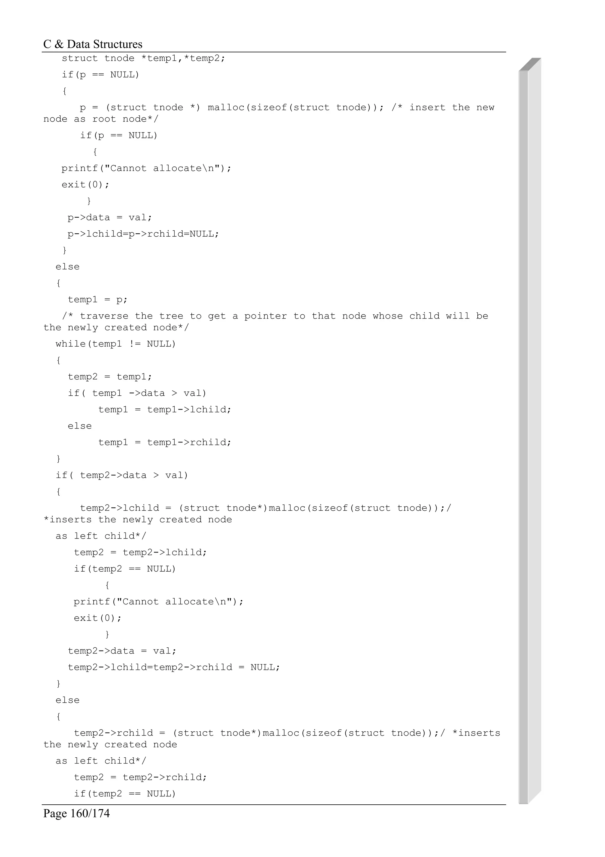 C & Data Structures
Page 160/174
struct tnode *temp1,*temp2;
if(p == NULL)
{
p = (struct tnode *) malloc(sizeof(struct tnode)); /* insert the new
node as root node*/
if(p == NULL)
{
printf("Cannot allocaten");
exit(0);
}
p->data = val;
p->lchild=p->rchild=NULL;
}
else
{
temp1 = p;
/* traverse the tree to get a pointer to that node whose child will be
the newly created node*/
while(temp1 != NULL)
{
temp2 = temp1;
if( temp1 ->data > val)
temp1 = temp1->lchild;
else
temp1 = temp1->rchild;
}
if( temp2->data > val)
{
temp2->lchild = (struct tnode*)malloc(sizeof(struct tnode));/
*inserts the newly created node
as left child*/
temp2 = temp2->lchild;
if(temp2 == NULL)
{
printf("Cannot allocaten");
exit(0);
}
temp2->data = val;
temp2->lchild=temp2->rchild = NULL;
}
else
{
temp2->rchild = (struct tnode*)malloc(sizeof(struct tnode));/ *inserts
the newly created node
as left child*/
temp2 = temp2->rchild;
if(temp2 == NULL)
 