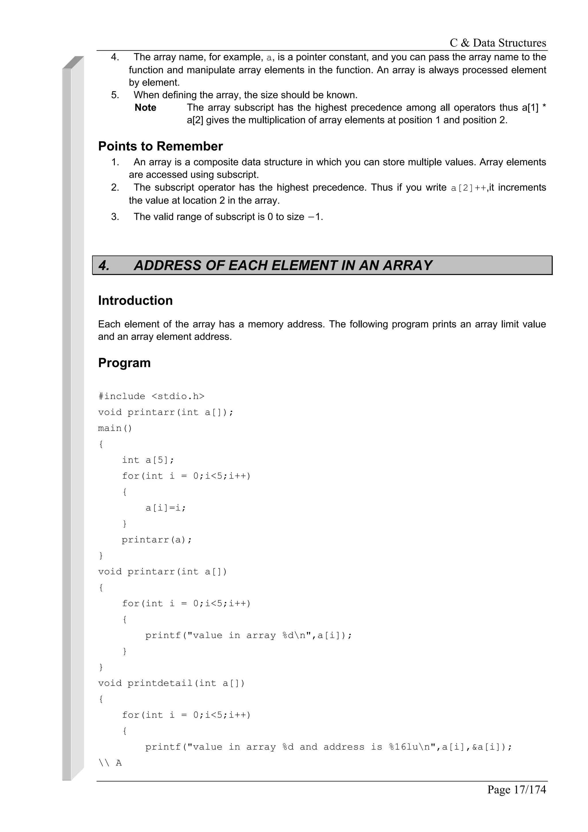 C & Data Structures
Page 17/174
4. The array name, for example, a, is a pointer constant, and you can pass the array name to the
function and manipulate array elements in the function. An array is always processed element
by element.
5. When defining the array, the size should be known.
Note The array subscript has the highest precedence among all operators thus a[1] *
a[2] gives the multiplication of array elements at position 1 and position 2.
Points to Remember
1. An array is a composite data structure in which you can store multiple values. Array elements
are accessed using subscript.
2. The subscript operator has the highest precedence. Thus if you write a[2]++,it increments
the value at location 2 in the array.
3. The valid range of subscript is 0 to size −1.
4. ADDRESS OF EACH ELEMENT IN AN ARRAY
Introduction
Each element of the array has a memory address. The following program prints an array limit value
and an array element address.
Program
#include <stdio.h>
void printarr(int a[]);
main()
{
int a[5];
for(int i = 0;i<5;i++)
{
a[i]=i;
}
printarr(a);
}
void printarr(int a[])
{
for(int i = 0;i<5;i++)
{
printf("value in array %dn",a[i]);
}
}
void printdetail(int a[])
{
for(int i = 0;i<5;i++)
{
printf("value in array %d and address is %16lun",a[i],&a[i]);
 A
 
