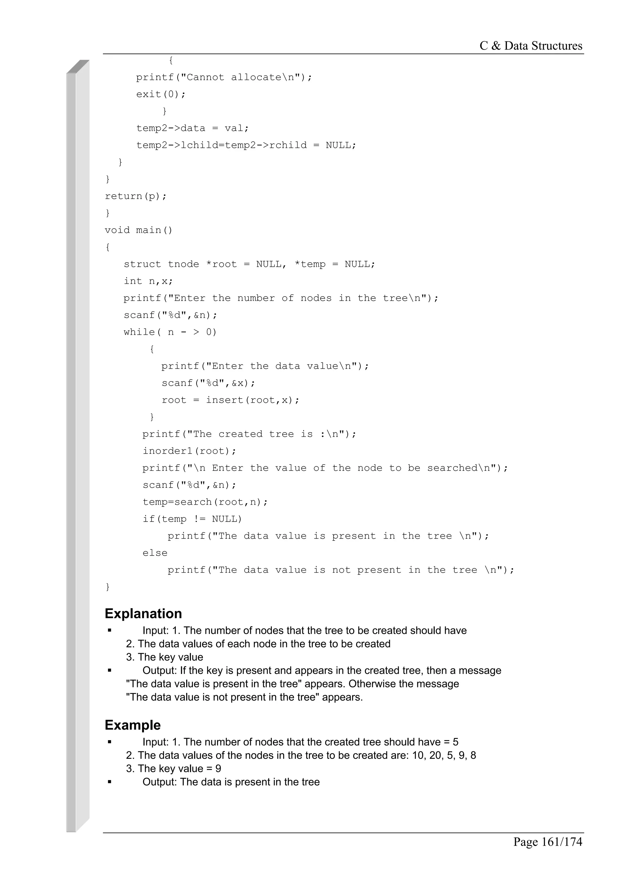 C & Data Structures
Page 161/174
{
printf("Cannot allocaten");
exit(0);
}
temp2->data = val;
temp2->lchild=temp2->rchild = NULL;
}
}
return(p);
}
void main()
{
struct tnode *root = NULL, *temp = NULL;
int n,x;
printf("Enter the number of nodes in the treen");
scanf("%d",&n);
while( n - > 0)
{
printf("Enter the data valuen");
scanf("%d",&x);
root = insert(root,x);
}
printf("The created tree is :n");
inorder1(root);
printf("n Enter the value of the node to be searchedn");
scanf("%d",&n);
temp=search(root,n);
if(temp != NULL)
printf("The data value is present in the tree n");
else
printf("The data value is not present in the tree n");
}
Explanation
Input: 1. The number of nodes that the tree to be created should have
2. The data values of each node in the tree to be created
3. The key value
Output: If the key is present and appears in the created tree, then a message
"The data value is present in the tree" appears. Otherwise the message
"The data value is not present in the tree" appears.
Example
Input: 1. The number of nodes that the created tree should have = 5
2. The data values of the nodes in the tree to be created are: 10, 20, 5, 9, 8
3. The key value = 9
Output: The data is present in the tree
 