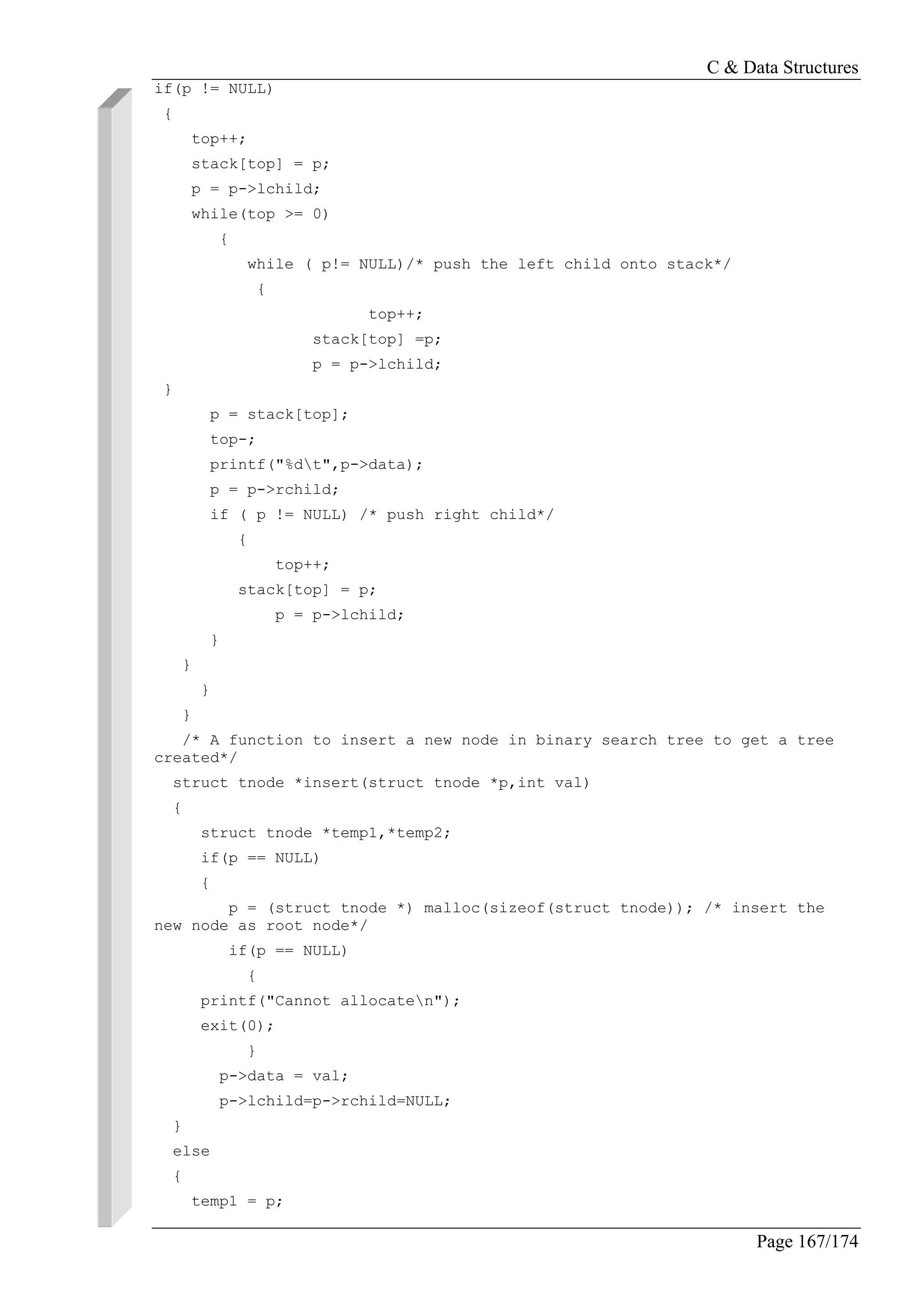 C & Data Structures
Page 167/174
if(p != NULL)
{
top++;
stack[top] = p;
p = p->lchild;
while(top >= 0)
{
while ( p!= NULL)/* push the left child onto stack*/
{
top++;
stack[top] =p;
p = p->lchild;
}
p = stack[top];
top-;
printf("%dt",p->data);
p = p->rchild;
if ( p != NULL) /* push right child*/
{
top++;
stack[top] = p;
p = p->lchild;
}
}
}
}
/* A function to insert a new node in binary search tree to get a tree
created*/
struct tnode *insert(struct tnode *p,int val)
{
struct tnode *temp1,*temp2;
if(p == NULL)
{
p = (struct tnode *) malloc(sizeof(struct tnode)); /* insert the
new node as root node*/
if(p == NULL)
{
printf("Cannot allocaten");
exit(0);
}
p->data = val;
p->lchild=p->rchild=NULL;
}
else
{
temp1 = p;
 