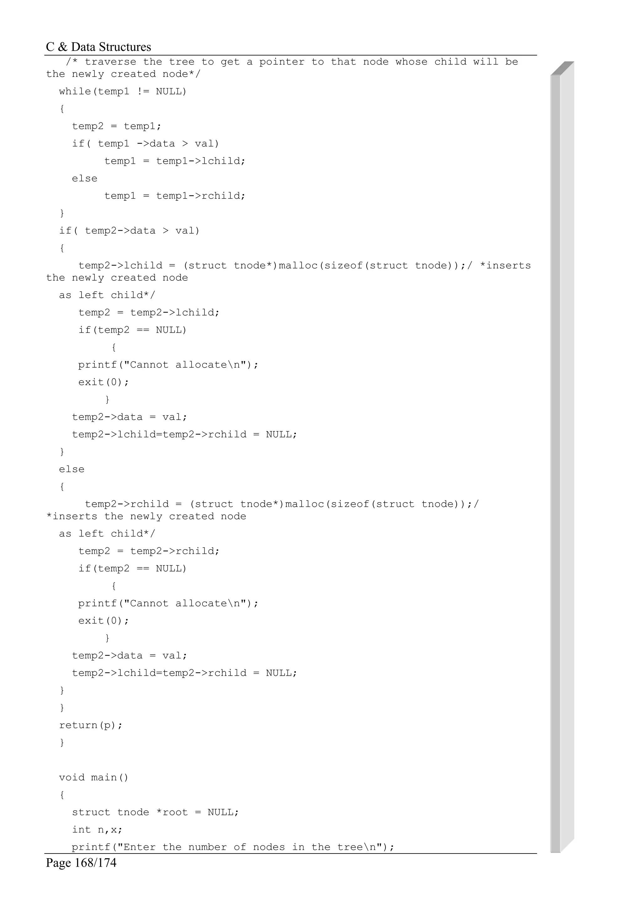C & Data Structures
Page 168/174
/* traverse the tree to get a pointer to that node whose child will be
the newly created node*/
while(temp1 != NULL)
{
temp2 = temp1;
if( temp1 ->data > val)
temp1 = temp1->lchild;
else
temp1 = temp1->rchild;
}
if( temp2->data > val)
{
temp2->lchild = (struct tnode*)malloc(sizeof(struct tnode));/ *inserts
the newly created node
as left child*/
temp2 = temp2->lchild;
if(temp2 == NULL)
{
printf("Cannot allocaten");
exit(0);
}
temp2->data = val;
temp2->lchild=temp2->rchild = NULL;
}
else
{
temp2->rchild = (struct tnode*)malloc(sizeof(struct tnode));/
*inserts the newly created node
as left child*/
temp2 = temp2->rchild;
if(temp2 == NULL)
{
printf("Cannot allocaten");
exit(0);
}
temp2->data = val;
temp2->lchild=temp2->rchild = NULL;
}
}
return(p);
}
void main()
{
struct tnode *root = NULL;
int n,x;
printf("Enter the number of nodes in the treen");
 