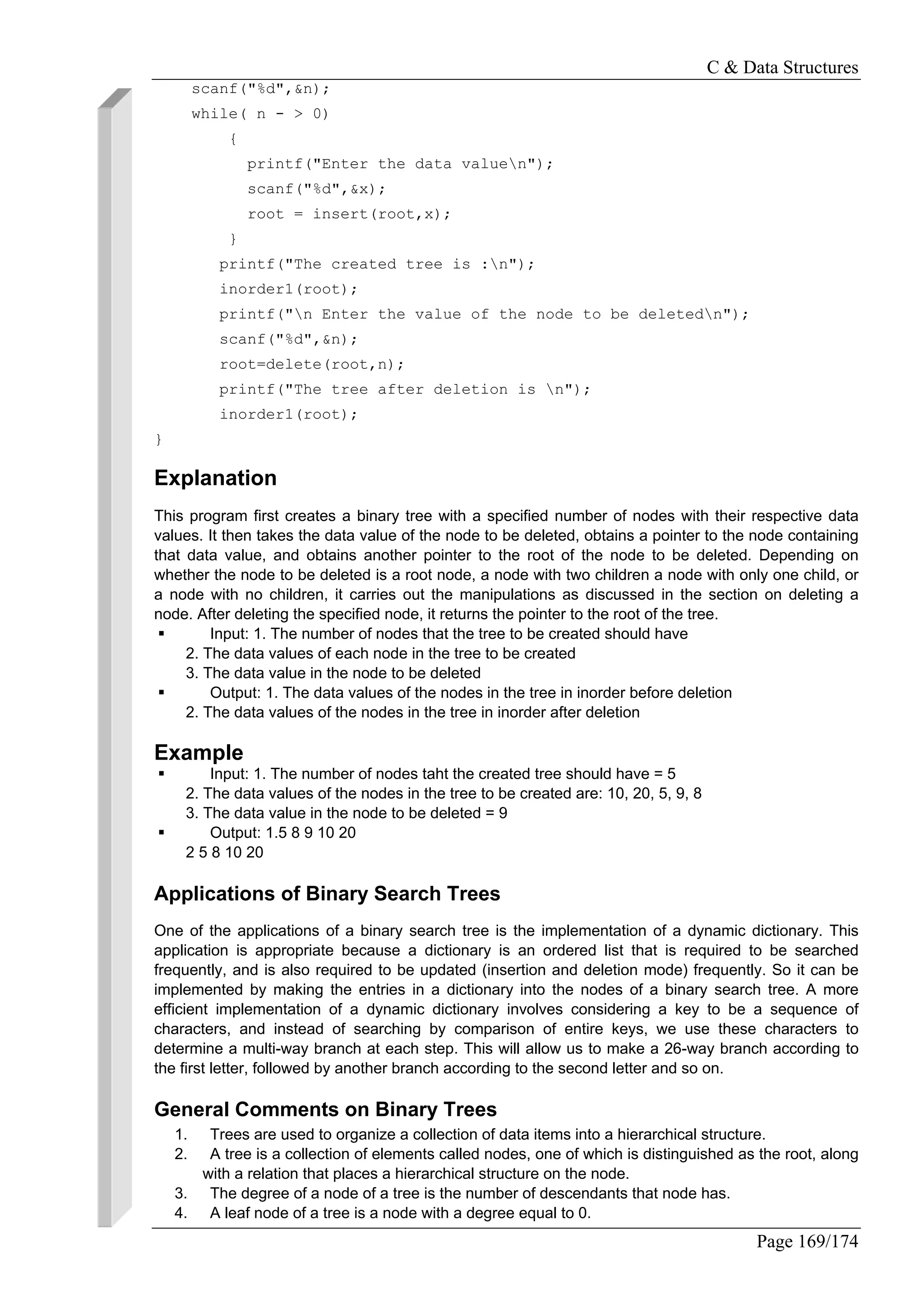 C & Data Structures
Page 169/174
scanf("%d",&n);
while( n - > 0)
{
printf("Enter the data valuen");
scanf("%d",&x);
root = insert(root,x);
}
printf("The created tree is :n");
inorder1(root);
printf("n Enter the value of the node to be deletedn");
scanf("%d",&n);
root=delete(root,n);
printf("The tree after deletion is n");
inorder1(root);
}
Explanation
This program first creates a binary tree with a specified number of nodes with their respective data
values. It then takes the data value of the node to be deleted, obtains a pointer to the node containing
that data value, and obtains another pointer to the root of the node to be deleted. Depending on
whether the node to be deleted is a root node, a node with two children a node with only one child, or
a node with no children, it carries out the manipulations as discussed in the section on deleting a
node. After deleting the specified node, it returns the pointer to the root of the tree.
Input: 1. The number of nodes that the tree to be created should have
2. The data values of each node in the tree to be created
3. The data value in the node to be deleted
Output: 1. The data values of the nodes in the tree in inorder before deletion
2. The data values of the nodes in the tree in inorder after deletion
Example
Input: 1. The number of nodes taht the created tree should have = 5
2. The data values of the nodes in the tree to be created are: 10, 20, 5, 9, 8
3. The data value in the node to be deleted = 9
Output: 1.5 8 9 10 20
2 5 8 10 20
Applications of Binary Search Trees
One of the applications of a binary search tree is the implementation of a dynamic dictionary. This
application is appropriate because a dictionary is an ordered list that is required to be searched
frequently, and is also required to be updated (insertion and deletion mode) frequently. So it can be
implemented by making the entries in a dictionary into the nodes of a binary search tree. A more
efficient implementation of a dynamic dictionary involves considering a key to be a sequence of
characters, and instead of searching by comparison of entire keys, we use these characters to
determine a multi-way branch at each step. This will allow us to make a 26-way branch according to
the first letter, followed by another branch according to the second letter and so on.
General Comments on Binary Trees
1. Trees are used to organize a collection of data items into a hierarchical structure.
2. A tree is a collection of elements called nodes, one of which is distinguished as the root, along
with a relation that places a hierarchical structure on the node.
3. The degree of a node of a tree is the number of descendants that node has.
4. A leaf node of a tree is a node with a degree equal to 0.
 