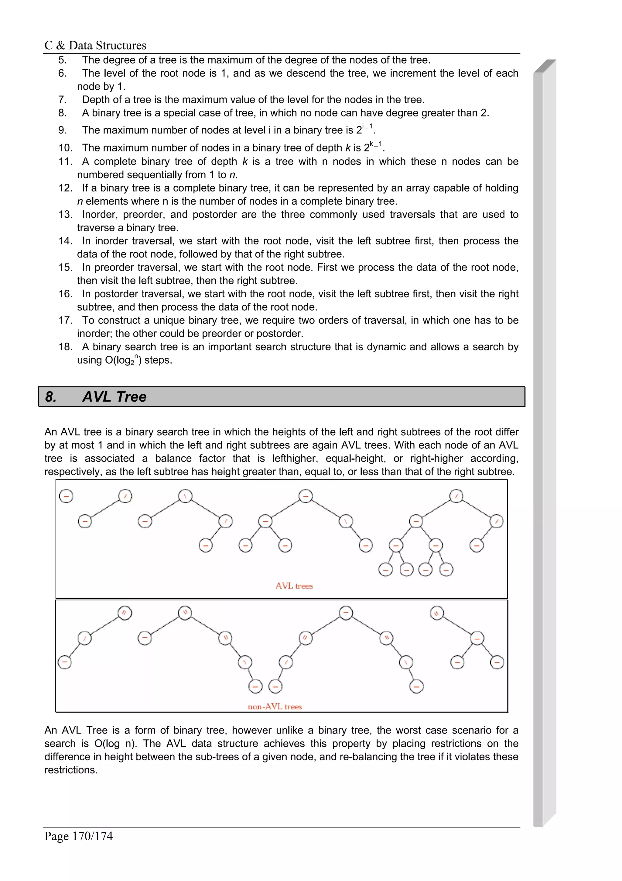 C & Data Structures
Page 170/174
5. The degree of a tree is the maximum of the degree of the nodes of the tree.
6. The level of the root node is 1, and as we descend the tree, we increment the level of each
node by 1.
7. Depth of a tree is the maximum value of the level for the nodes in the tree.
8. A binary tree is a special case of tree, in which no node can have degree greater than 2.
9. The maximum number of nodes at level i in a binary tree is 2i−1
.
10. The maximum number of nodes in a binary tree of depth k is 2k−1
.
11. A complete binary tree of depth k is a tree with n nodes in which these n nodes can be
numbered sequentially from 1 to n.
12. If a binary tree is a complete binary tree, it can be represented by an array capable of holding
n elements where n is the number of nodes in a complete binary tree.
13. Inorder, preorder, and postorder are the three commonly used traversals that are used to
traverse a binary tree.
14. In inorder traversal, we start with the root node, visit the left subtree first, then process the
data of the root node, followed by that of the right subtree.
15. In preorder traversal, we start with the root node. First we process the data of the root node,
then visit the left subtree, then the right subtree.
16. In postorder traversal, we start with the root node, visit the left subtree first, then visit the right
subtree, and then process the data of the root node.
17. To construct a unique binary tree, we require two orders of traversal, in which one has to be
inorder; the other could be preorder or postorder.
18. A binary search tree is an important search structure that is dynamic and allows a search by
using O(log2
n
) steps.
8. AVL Tree
An AVL tree is a binary search tree in which the heights of the left and right subtrees of the root differ
by at most 1 and in which the left and right subtrees are again AVL trees. With each node of an AVL
tree is associated a balance factor that is lefthigher, equal-height, or right-higher according,
respectively, as the left subtree has height greater than, equal to, or less than that of the right subtree.
An AVL Tree is a form of binary tree, however unlike a binary tree, the worst case scenario for a
search is O(log n). The AVL data structure achieves this property by placing restrictions on the
difference in height between the sub-trees of a given node, and re-balancing the tree if it violates these
restrictions.
 