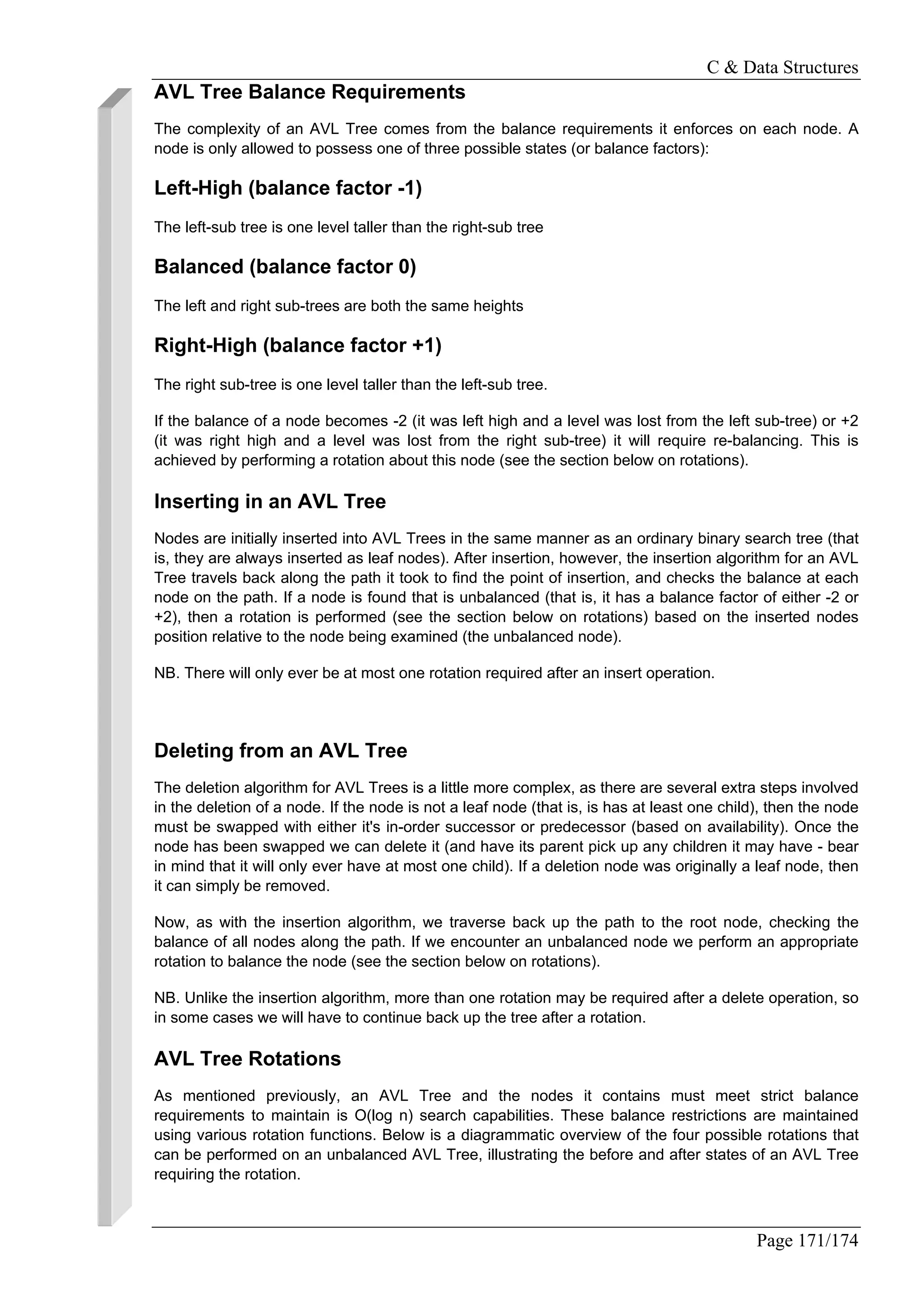 C & Data Structures
Page 171/174
AVL Tree Balance Requirements
The complexity of an AVL Tree comes from the balance requirements it enforces on each node. A
node is only allowed to possess one of three possible states (or balance factors):
Left-High (balance factor -1)
The left-sub tree is one level taller than the right-sub tree
Balanced (balance factor 0)
The left and right sub-trees are both the same heights
Right-High (balance factor +1)
The right sub-tree is one level taller than the left-sub tree.
If the balance of a node becomes -2 (it was left high and a level was lost from the left sub-tree) or +2
(it was right high and a level was lost from the right sub-tree) it will require re-balancing. This is
achieved by performing a rotation about this node (see the section below on rotations).
Inserting in an AVL Tree
Nodes are initially inserted into AVL Trees in the same manner as an ordinary binary search tree (that
is, they are always inserted as leaf nodes). After insertion, however, the insertion algorithm for an AVL
Tree travels back along the path it took to find the point of insertion, and checks the balance at each
node on the path. If a node is found that is unbalanced (that is, it has a balance factor of either -2 or
+2), then a rotation is performed (see the section below on rotations) based on the inserted nodes
position relative to the node being examined (the unbalanced node).
NB. There will only ever be at most one rotation required after an insert operation.
Deleting from an AVL Tree
The deletion algorithm for AVL Trees is a little more complex, as there are several extra steps involved
in the deletion of a node. If the node is not a leaf node (that is, is has at least one child), then the node
must be swapped with either it's in-order successor or predecessor (based on availability). Once the
node has been swapped we can delete it (and have its parent pick up any children it may have - bear
in mind that it will only ever have at most one child). If a deletion node was originally a leaf node, then
it can simply be removed.
Now, as with the insertion algorithm, we traverse back up the path to the root node, checking the
balance of all nodes along the path. If we encounter an unbalanced node we perform an appropriate
rotation to balance the node (see the section below on rotations).
NB. Unlike the insertion algorithm, more than one rotation may be required after a delete operation, so
in some cases we will have to continue back up the tree after a rotation.
AVL Tree Rotations
As mentioned previously, an AVL Tree and the nodes it contains must meet strict balance
requirements to maintain is O(log n) search capabilities. These balance restrictions are maintained
using various rotation functions. Below is a diagrammatic overview of the four possible rotations that
can be performed on an unbalanced AVL Tree, illustrating the before and after states of an AVL Tree
requiring the rotation.
 
