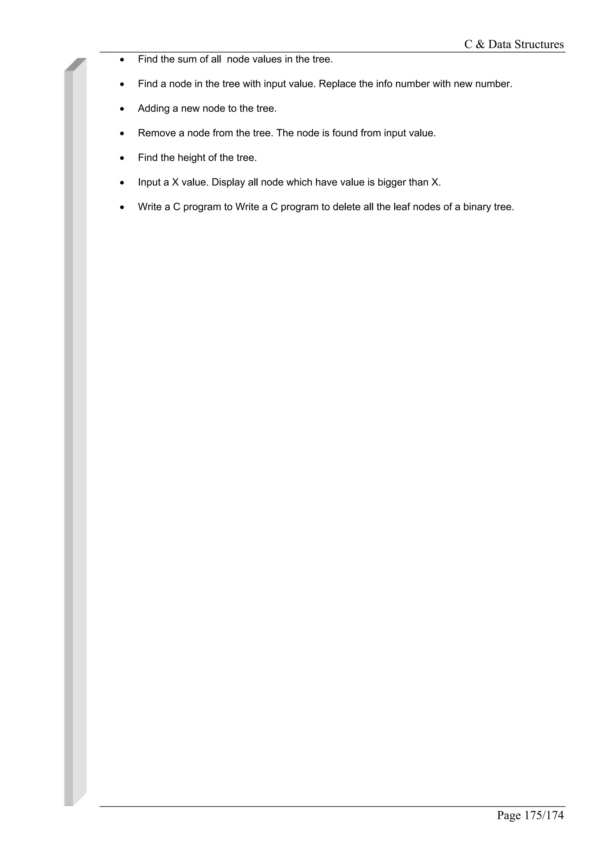 C & Data Structures
Page 175/174
• Find the sum of all node values in the tree.
• Find a node in the tree with input value. Replace the info number with new number.
• Adding a new node to the tree.
• Remove a node from the tree. The node is found from input value.
• Find the height of the tree.
• Input a X value. Display all node which have value is bigger than X.
• Write a C program to Write a C program to delete all the leaf nodes of a binary tree.
 