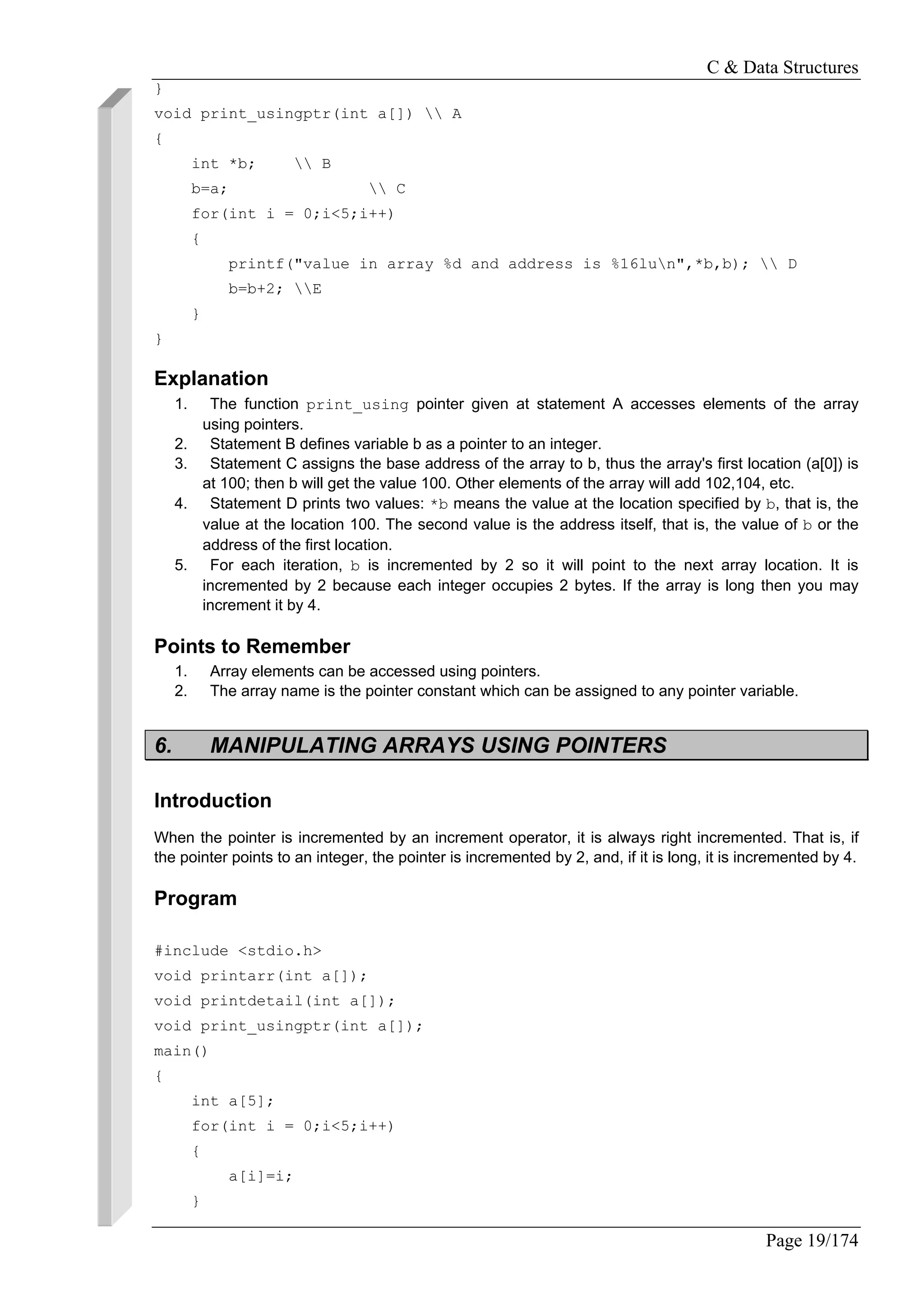 C & Data Structures
Page 19/174
}
void print_usingptr(int a[])  A
{
int *b;  B
b=a;  C
for(int i = 0;i<5;i++)
{
printf("value in array %d and address is %16lun",*b,b);  D
b=b+2; E
}
}
Explanation
1. The function print_using pointer given at statement A accesses elements of the array
using pointers.
2. Statement B defines variable b as a pointer to an integer.
3. Statement C assigns the base address of the array to b, thus the array's first location (a[0]) is
at 100; then b will get the value 100. Other elements of the array will add 102,104, etc.
4. Statement D prints two values: *b means the value at the location specified by b, that is, the
value at the location 100. The second value is the address itself, that is, the value of b or the
address of the first location.
5. For each iteration, b is incremented by 2 so it will point to the next array location. It is
incremented by 2 because each integer occupies 2 bytes. If the array is long then you may
increment it by 4.
Points to Remember
1. Array elements can be accessed using pointers.
2. The array name is the pointer constant which can be assigned to any pointer variable.
6. MANIPULATING ARRAYS USING POINTERS
Introduction
When the pointer is incremented by an increment operator, it is always right incremented. That is, if
the pointer points to an integer, the pointer is incremented by 2, and, if it is long, it is incremented by 4.
Program
#include <stdio.h>
void printarr(int a[]);
void printdetail(int a[]);
void print_usingptr(int a[]);
main()
{
int a[5];
for(int i = 0;i<5;i++)
{
a[i]=i;
}
 