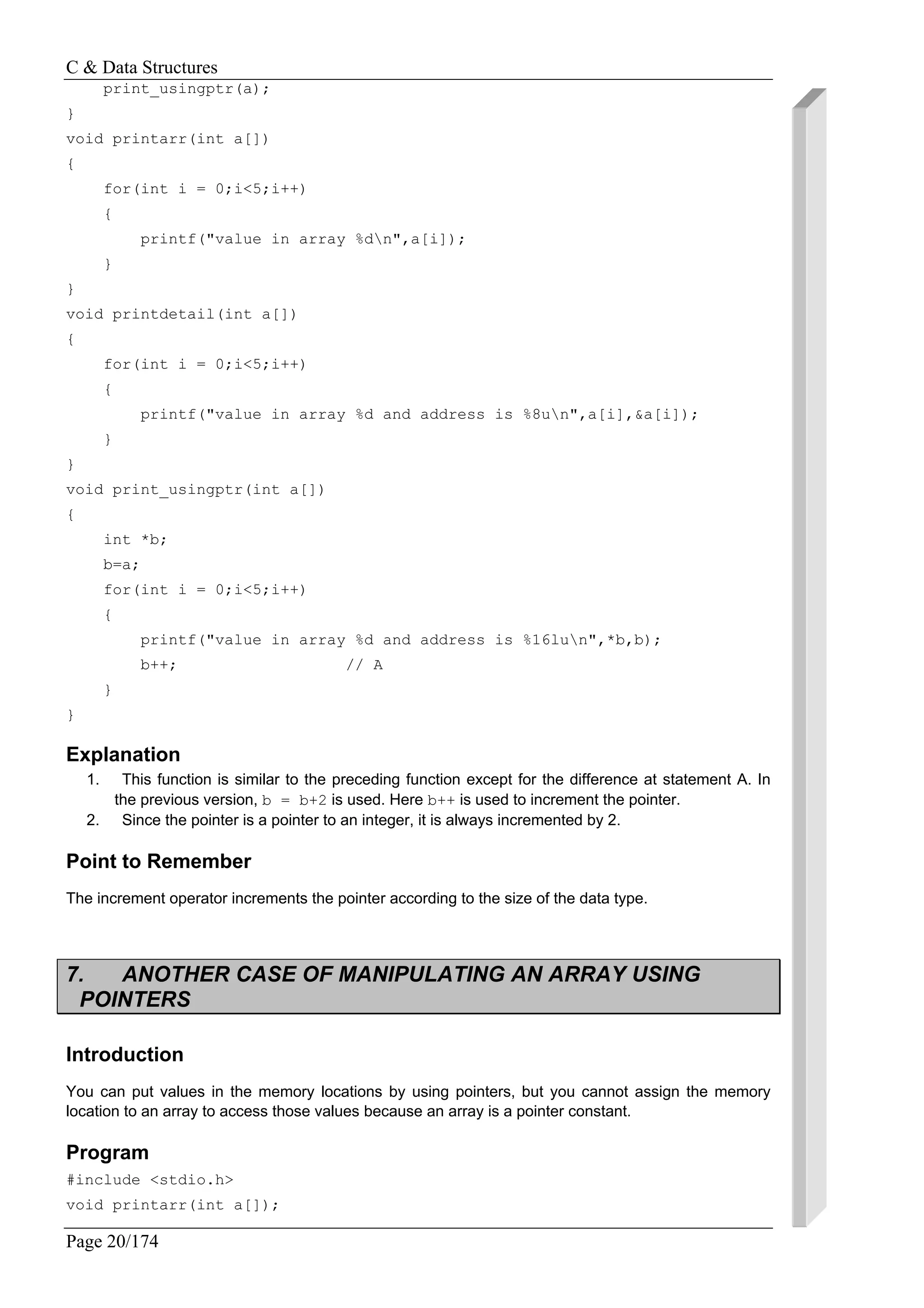 C & Data Structures
Page 20/174
print_usingptr(a);
}
void printarr(int a[])
{
for(int i = 0;i<5;i++)
{
printf("value in array %dn",a[i]);
}
}
void printdetail(int a[])
{
for(int i = 0;i<5;i++)
{
printf("value in array %d and address is %8un",a[i],&a[i]);
}
}
void print_usingptr(int a[])
{
int *b;
b=a;
for(int i = 0;i<5;i++)
{
printf("value in array %d and address is %16lun",*b,b);
b++; // A
}
}
Explanation
1. This function is similar to the preceding function except for the difference at statement A. In
the previous version, b = b+2 is used. Here b++ is used to increment the pointer.
2. Since the pointer is a pointer to an integer, it is always incremented by 2.
Point to Remember
The increment operator increments the pointer according to the size of the data type.
7. ANOTHER CASE OF MANIPULATING AN ARRAY USING
POINTERS
Introduction
You can put values in the memory locations by using pointers, but you cannot assign the memory
location to an array to access those values because an array is a pointer constant.
Program
#include <stdio.h>
void printarr(int a[]);
 