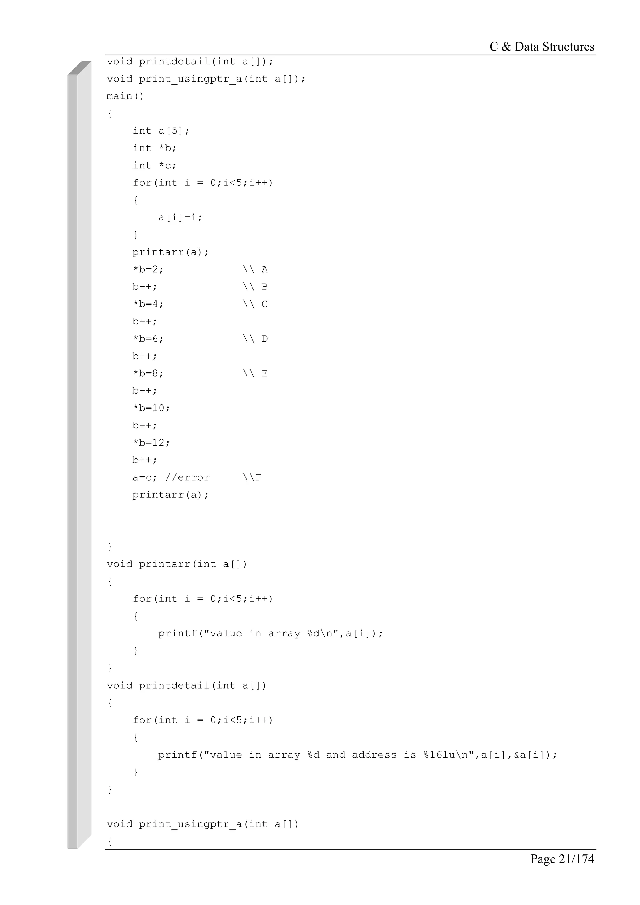 C & Data Structures
Page 21/174
void printdetail(int a[]);
void print_usingptr_a(int a[]);
main()
{
int a[5];
int *b;
int *c;
for(int i = 0;i<5;i++)
{
a[i]=i;
}
printarr(a);
*b=2;  A
b++;  B
*b=4;  C
b++;
*b=6;  D
b++;
*b=8;  E
b++;
*b=10;
b++;
*b=12;
b++;
a=c; //error F
printarr(a);
}
void printarr(int a[])
{
for(int i = 0;i<5;i++)
{
printf("value in array %dn",a[i]);
}
}
void printdetail(int a[])
{
for(int i = 0;i<5;i++)
{
printf("value in array %d and address is %16lun",a[i],&a[i]);
}
}
void print_usingptr_a(int a[])
{
 