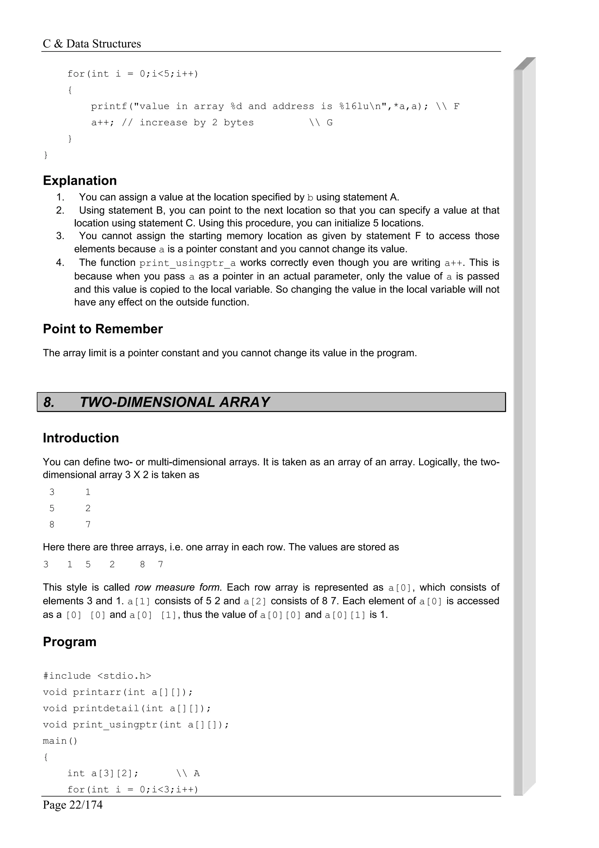 C & Data Structures
Page 22/174
for(int i = 0;i<5;i++)
{
printf("value in array %d and address is %16lun",*a,a);  F
a++; // increase by 2 bytes  G
}
}
Explanation
1. You can assign a value at the location specified by b using statement A.
2. Using statement B, you can point to the next location so that you can specify a value at that
location using statement C. Using this procedure, you can initialize 5 locations.
3. You cannot assign the starting memory location as given by statement F to access those
elements because a is a pointer constant and you cannot change its value.
4. The function print_usingptr_a works correctly even though you are writing a++. This is
because when you pass a as a pointer in an actual parameter, only the value of a is passed
and this value is copied to the local variable. So changing the value in the local variable will not
have any effect on the outside function.
Point to Remember
The array limit is a pointer constant and you cannot change its value in the program.
8. TWO-DIMENSIONAL ARRAY
Introduction
You can define two- or multi-dimensional arrays. It is taken as an array of an array. Logically, the two-
dimensional array 3 X 2 is taken as
3 1
5 2
8 7
Here there are three arrays, i.e. one array in each row. The values are stored as
3 1 5 2 8 7
This style is called row measure form. Each row array is represented as a[0], which consists of
elements 3 and 1. a[1] consists of 5 2 and a[2] consists of 8 7. Each element of a[0] is accessed
as a [0] [0] and a[0] [1], thus the value of a[0][0] and a[0][1] is 1.
Program
#include <stdio.h>
void printarr(int a[][]);
void printdetail(int a[][]);
void print_usingptr(int a[][]);
main()
{
int a[3][2];  A
for(int i = 0;i<3;i++)
 
