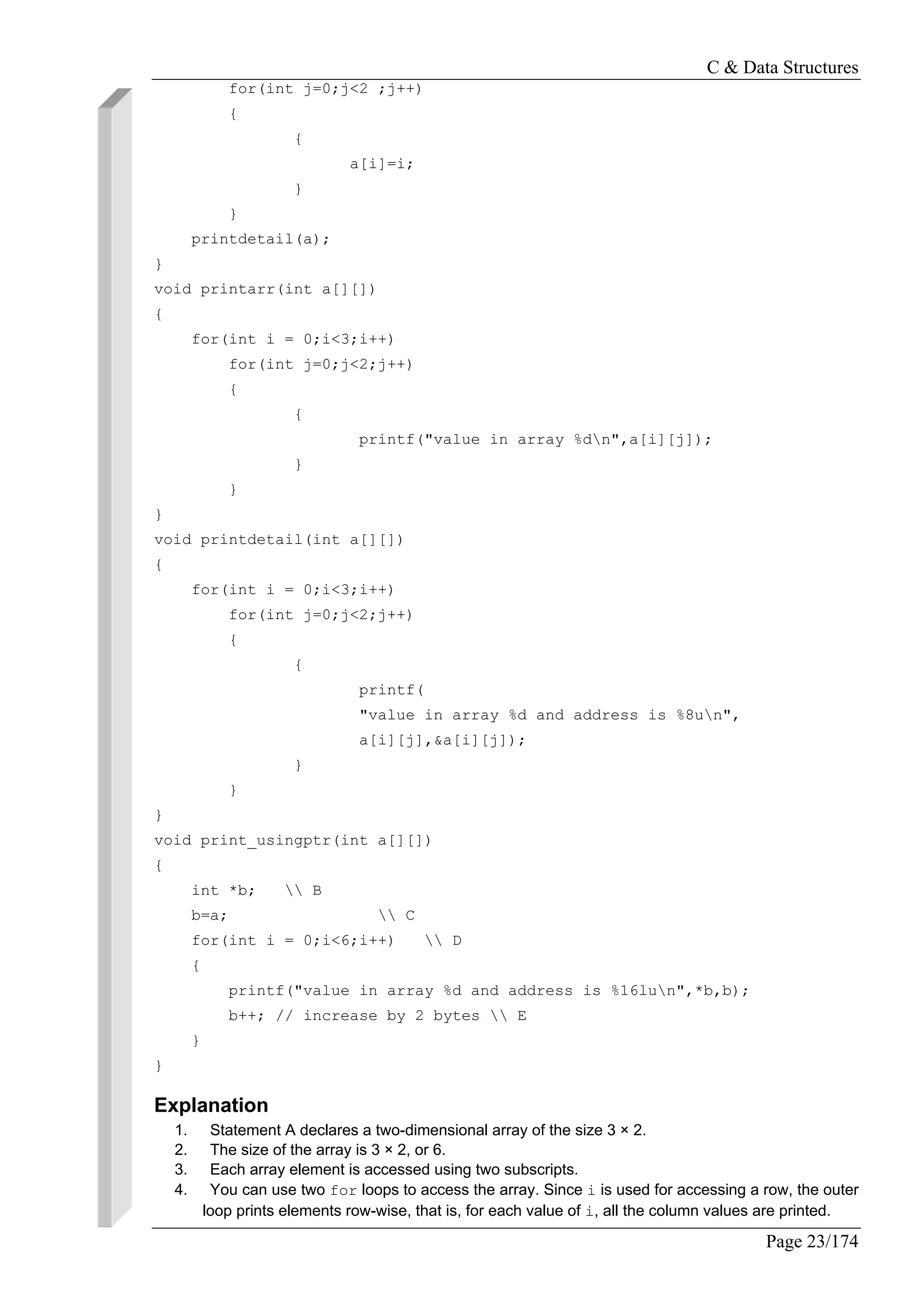 C & Data Structures
Page 23/174
for(int j=0;j<2 ;j++)
{
{
a[i]=i;
}
}
printdetail(a);
}
void printarr(int a[][])
{
for(int i = 0;i<3;i++)
for(int j=0;j<2;j++)
{
{
printf("value in array %dn",a[i][j]);
}
}
}
void printdetail(int a[][])
{
for(int i = 0;i<3;i++)
for(int j=0;j<2;j++)
{
{
printf(
"value in array %d and address is %8un",
a[i][j],&a[i][j]);
}
}
}
void print_usingptr(int a[][])
{
int *b;  B
b=a;  C
for(int i = 0;i<6;i++)  D
{
printf("value in array %d and address is %16lun",*b,b);
b++; // increase by 2 bytes  E
}
}
Explanation
1. Statement A declares a two-dimensional array of the size 3 × 2.
2. The size of the array is 3 × 2, or 6.
3. Each array element is accessed using two subscripts.
4. You can use two for loops to access the array. Since i is used for accessing a row, the outer
loop prints elements row-wise, that is, for each value of i, all the column values are printed.
 