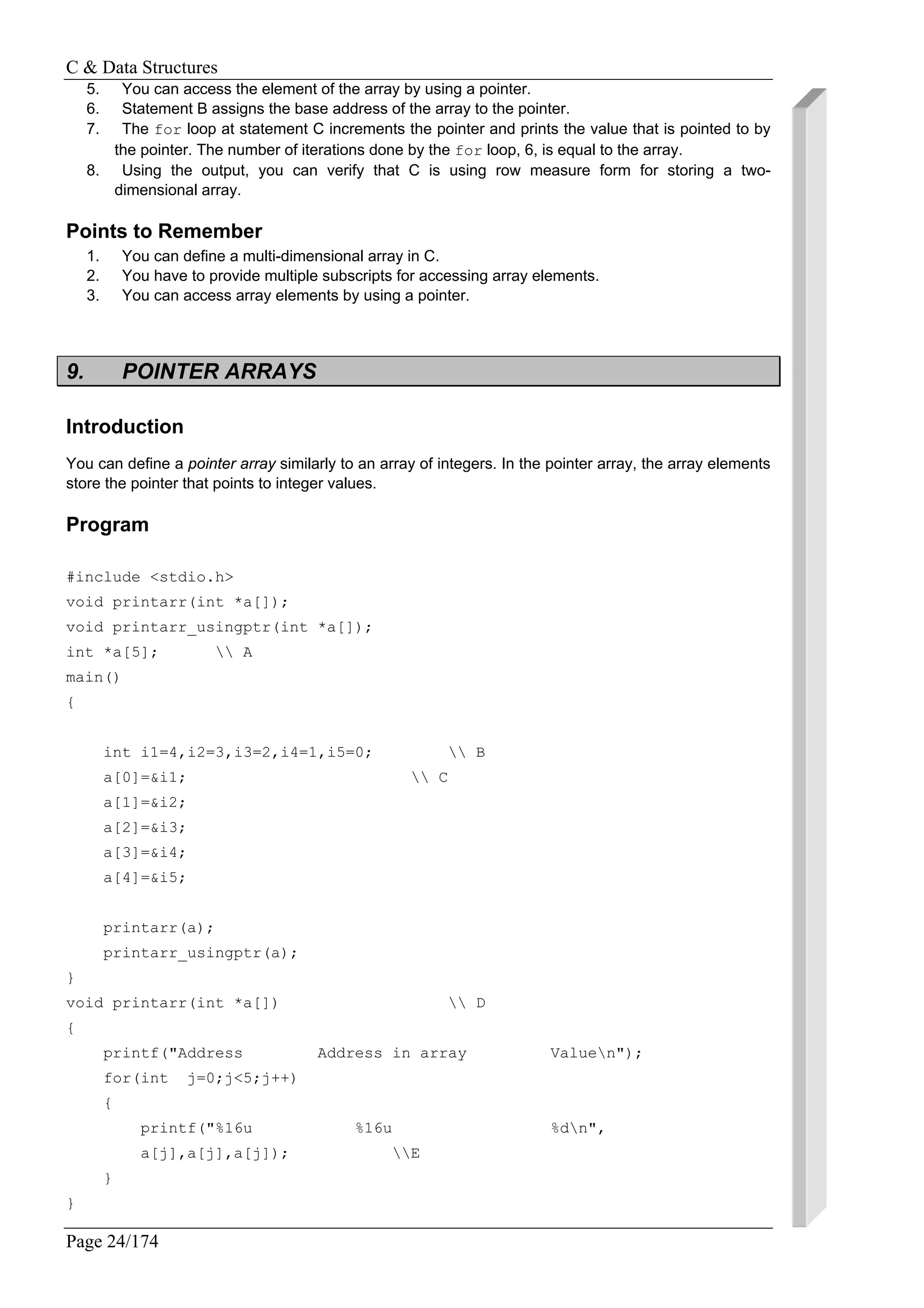 C & Data Structures
Page 24/174
5. You can access the element of the array by using a pointer.
6. Statement B assigns the base address of the array to the pointer.
7. The for loop at statement C increments the pointer and prints the value that is pointed to by
the pointer. The number of iterations done by the for loop, 6, is equal to the array.
8. Using the output, you can verify that C is using row measure form for storing a two-
dimensional array.
Points to Remember
1. You can define a multi-dimensional array in C.
2. You have to provide multiple subscripts for accessing array elements.
3. You can access array elements by using a pointer.
9. POINTER ARRAYS
Introduction
You can define a pointer array similarly to an array of integers. In the pointer array, the array elements
store the pointer that points to integer values.
Program
#include <stdio.h>
void printarr(int *a[]);
void printarr_usingptr(int *a[]);
int *a[5];  A
main()
{
int i1=4,i2=3,i3=2,i4=1,i5=0;  B
a[0]=&i1;  C
a[1]=&i2;
a[2]=&i3;
a[3]=&i4;
a[4]=&i5;
printarr(a);
printarr_usingptr(a);
}
void printarr(int *a[])  D
{
printf("Address Address in array Valuen");
for(int j=0;j<5;j++)
{
printf("%16u %16u %dn",
a[j],a[j],a[j]); E
}
}
 