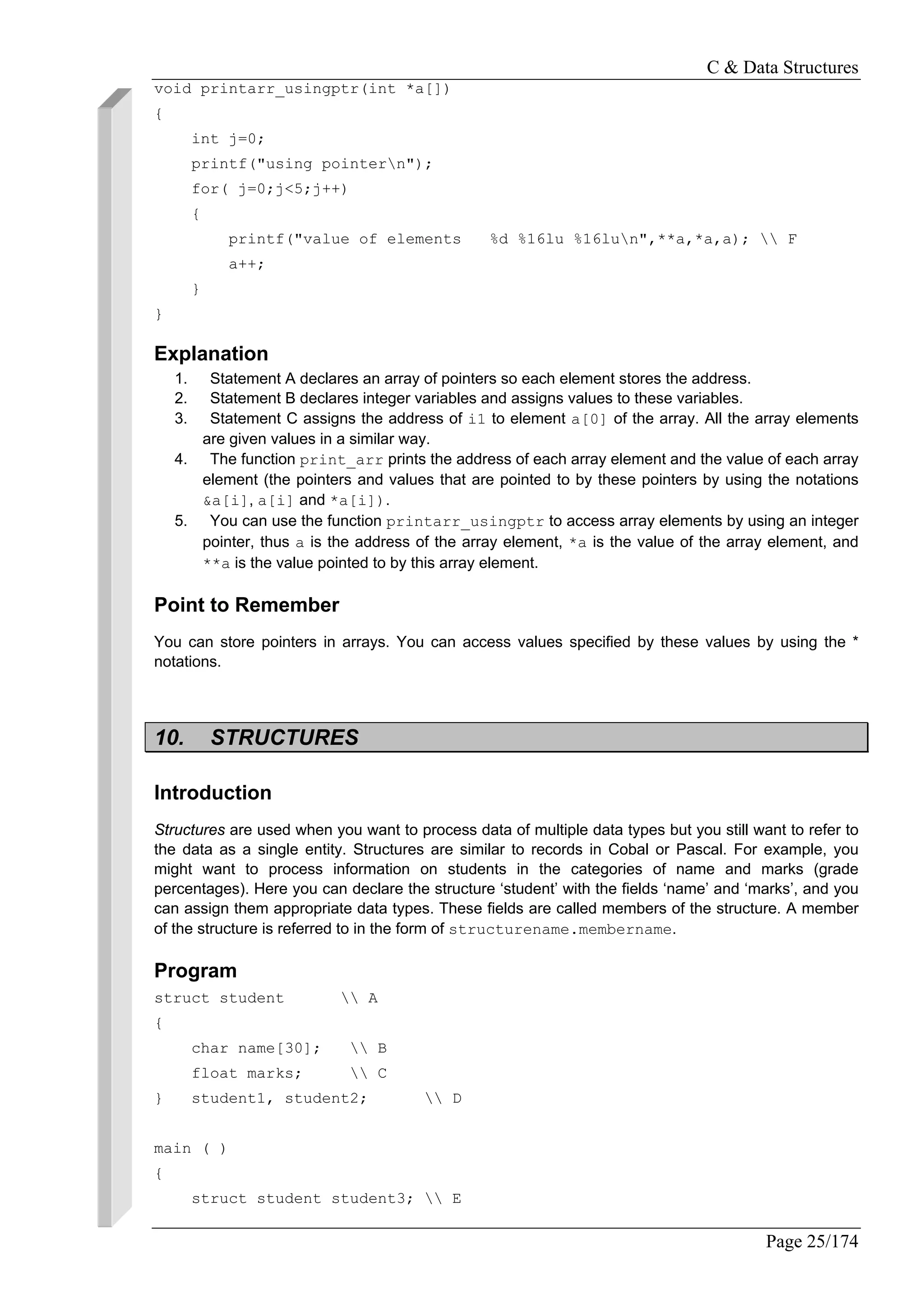 C & Data Structures
Page 25/174
void printarr_usingptr(int *a[])
{
int j=0;
printf("using pointern");
for( j=0;j<5;j++)
{
printf("value of elements %d %16lu %16lun",**a,*a,a);  F
a++;
}
}
Explanation
1. Statement A declares an array of pointers so each element stores the address.
2. Statement B declares integer variables and assigns values to these variables.
3. Statement C assigns the address of i1 to element a[0] of the array. All the array elements
are given values in a similar way.
4. The function print_arr prints the address of each array element and the value of each array
element (the pointers and values that are pointed to by these pointers by using the notations
&a[i], a[i] and *a[i]).
5. You can use the function printarr_usingptr to access array elements by using an integer
pointer, thus a is the address of the array element, *a is the value of the array element, and
**a is the value pointed to by this array element.
Point to Remember
You can store pointers in arrays. You can access values specified by these values by using the *
notations.
10. STRUCTURES
Introduction
Structures are used when you want to process data of multiple data types but you still want to refer to
the data as a single entity. Structures are similar to records in Cobal or Pascal. For example, you
might want to process information on students in the categories of name and marks (grade
percentages). Here you can declare the structure ‘student’ with the fields ‘name’ and ‘marks’, and you
can assign them appropriate data types. These fields are called members of the structure. A member
of the structure is referred to in the form of structurename.membername.
Program
struct student  A
{
char name[30];  B
float marks;  C
} student1, student2;  D
main ( )
{
struct student student3;  E
 