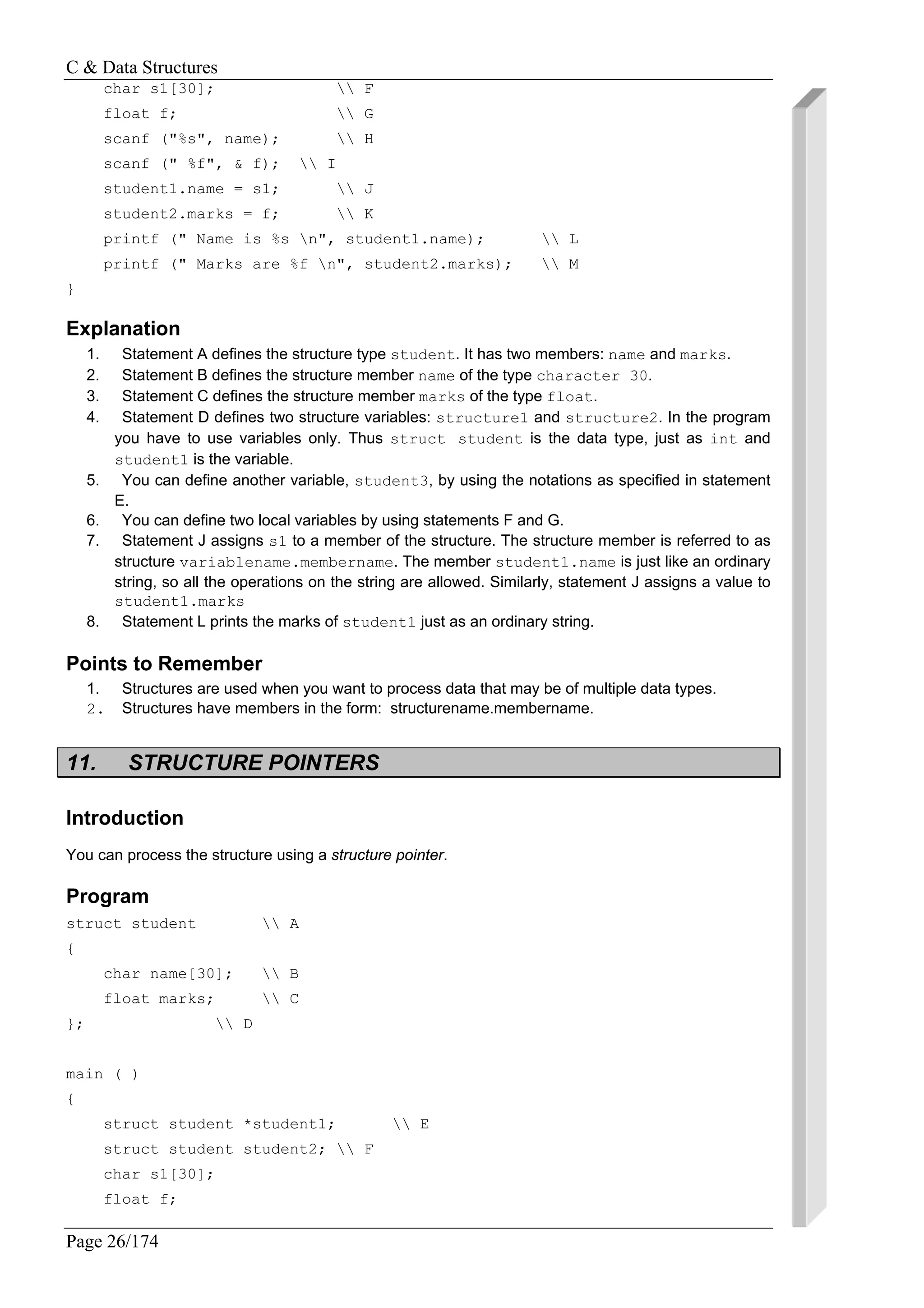 C & Data Structures
Page 26/174
char s1[30];  F
float f;  G
scanf ("%s", name);  H
scanf (" %f", & f);  I
student1.name = s1;  J
student2.marks = f;  K
printf (" Name is %s n", student1.name);  L
printf (" Marks are %f n", student2.marks);  M
}
Explanation
1. Statement A defines the structure type student. It has two members: name and marks.
2. Statement B defines the structure member name of the type character 30.
3. Statement C defines the structure member marks of the type float.
4. Statement D defines two structure variables: structure1 and structure2. In the program
you have to use variables only. Thus struct student is the data type, just as int and
student1 is the variable.
5. You can define another variable, student3, by using the notations as specified in statement
E.
6. You can define two local variables by using statements F and G.
7. Statement J assigns s1 to a member of the structure. The structure member is referred to as
structure variablename.membername. The member student1.name is just like an ordinary
string, so all the operations on the string are allowed. Similarly, statement J assigns a value to
student1.marks
8. Statement L prints the marks of student1 just as an ordinary string.
Points to Remember
1. Structures are used when you want to process data that may be of multiple data types.
2. Structures have members in the form: structurename.membername.
11. STRUCTURE POINTERS
Introduction
You can process the structure using a structure pointer.
Program
struct student  A
{
char name[30];  B
float marks;  C
};  D
main ( )
{
struct student *student1;  E
struct student student2;  F
char s1[30];
float f;
 