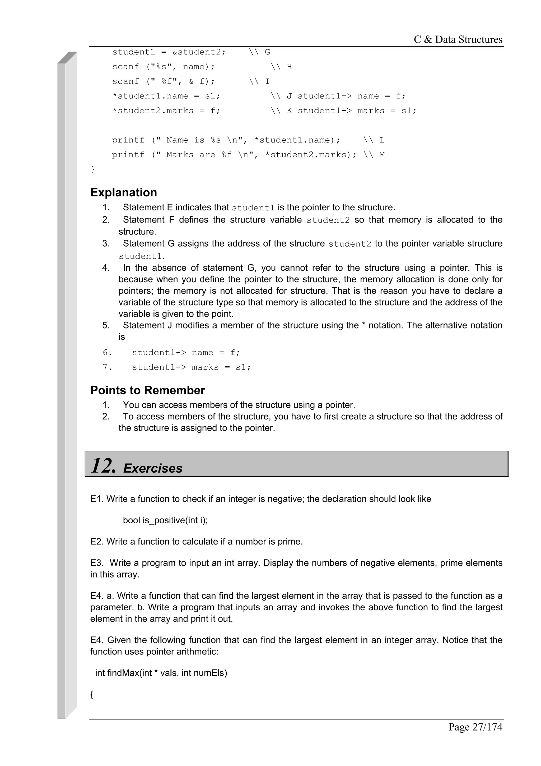 C & Data Structures
Page 27/174
student1 = &student2;  G
scanf ("%s", name);  H
scanf (" %f", & f);  I
*student1.name = s1;  J student1-> name = f;
*student2.marks = f;  K student1-> marks = s1;
printf (" Name is %s n", *student1.name);  L
printf (" Marks are %f n", *student2.marks);  M
}
Explanation
1. Statement E indicates that student1 is the pointer to the structure.
2. Statement F defines the structure variable student2 so that memory is allocated to the
structure.
3. Statement G assigns the address of the structure student2 to the pointer variable structure
student1.
4. In the absence of statement G, you cannot refer to the structure using a pointer. This is
because when you define the pointer to the structure, the memory allocation is done only for
pointers; the memory is not allocated for structure. That is the reason you have to declare a
variable of the structure type so that memory is allocated to the structure and the address of the
variable is given to the point.
5. Statement J modifies a member of the structure using the * notation. The alternative notation
is
6. student1-> name = f;
7. student1-> marks = s1;
Points to Remember
1. You can access members of the structure using a pointer.
2. To access members of the structure, you have to first create a structure so that the address of
the structure is assigned to the pointer.
12. Exercises
E1. Write a function to check if an integer is negative; the declaration should look like
bool is_positive(int i);
E2. Write a function to calculate if a number is prime.
E3. Write a program to input an int array. Display the numbers of negative elements, prime elements
in this array.
E4. a. Write a function that can find the largest element in the array that is passed to the function as a
parameter. b. Write a program that inputs an array and invokes the above function to find the largest
element in the array and print it out.
E4. Given the following function that can find the largest element in an integer array. Notice that the
function uses pointer arithmetic:
int findMax(int * vals, int numEls)
{
 