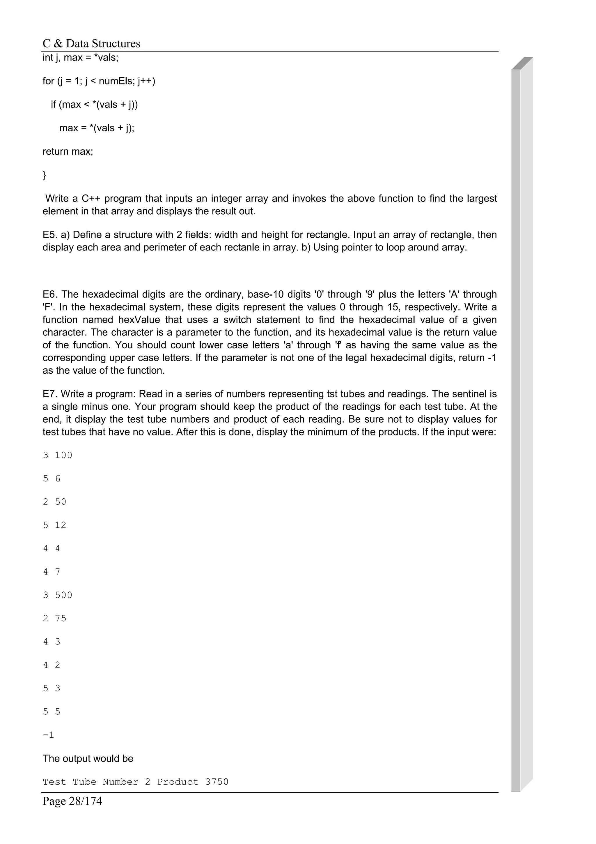 C & Data Structures
Page 28/174
int j, max = *vals;
for (j = 1; j < numEls; j++)
if (max < *(vals + j))
max = *(vals + j);
return max;
}
Write a C++ program that inputs an integer array and invokes the above function to find the largest
element in that array and displays the result out.
E5. a) Define a structure with 2 fields: width and height for rectangle. Input an array of rectangle, then
display each area and perimeter of each rectanle in array. b) Using pointer to loop around array.
E6. The hexadecimal digits are the ordinary, base-10 digits '0' through '9' plus the letters 'A' through
'F'. In the hexadecimal system, these digits represent the values 0 through 15, respectively. Write a
function named hexValue that uses a switch statement to find the hexadecimal value of a given
character. The character is a parameter to the function, and its hexadecimal value is the return value
of the function. You should count lower case letters 'a' through 'f' as having the same value as the
corresponding upper case letters. If the parameter is not one of the legal hexadecimal digits, return -1
as the value of the function.
E7. Write a program: Read in a series of numbers representing tst tubes and readings. The sentinel is
a single minus one. Your program should keep the product of the readings for each test tube. At the
end, it display the test tube numbers and product of each reading. Be sure not to display values for
test tubes that have no value. After this is done, display the minimum of the products. If the input were:
3 100
5 6
2 50
5 12
4 4
4 7
3 500
2 75
4 3
4 2
5 3
5 5
-1
The output would be
Test Tube Number 2 Product 3750
 