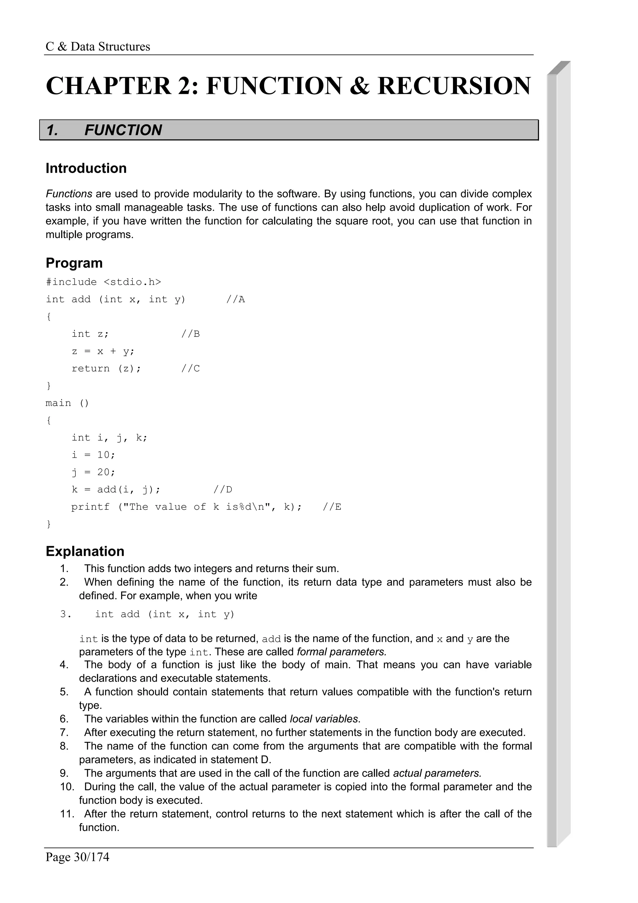 C & Data Structures
Page 30/174
CHAPTER 2: FUNCTION & RECURSION
1. FUNCTION
Introduction
Functions are used to provide modularity to the software. By using functions, you can divide complex
tasks into small manageable tasks. The use of functions can also help avoid duplication of work. For
example, if you have written the function for calculating the square root, you can use that function in
multiple programs.
Program
#include <stdio.h>
int add (int x, int y) //A
{
int z; //B
z = x + y;
return (z); //C
}
main ()
{
int i, j, k;
i = 10;
j = 20;
k = add(i, j); //D
printf ("The value of k is%dn", k); //E
}
Explanation
1. This function adds two integers and returns their sum.
2. When defining the name of the function, its return data type and parameters must also be
defined. For example, when you write
3. int add (int x, int y)
int is the type of data to be returned, add is the name of the function, and x and y are the
parameters of the type int. These are called formal parameters.
4. The body of a function is just like the body of main. That means you can have variable
declarations and executable statements.
5. A function should contain statements that return values compatible with the function's return
type.
6. The variables within the function are called local variables.
7. After executing the return statement, no further statements in the function body are executed.
8. The name of the function can come from the arguments that are compatible with the formal
parameters, as indicated in statement D.
9. The arguments that are used in the call of the function are called actual parameters.
10. During the call, the value of the actual parameter is copied into the formal parameter and the
function body is executed.
11. After the return statement, control returns to the next statement which is after the call of the
function.
 