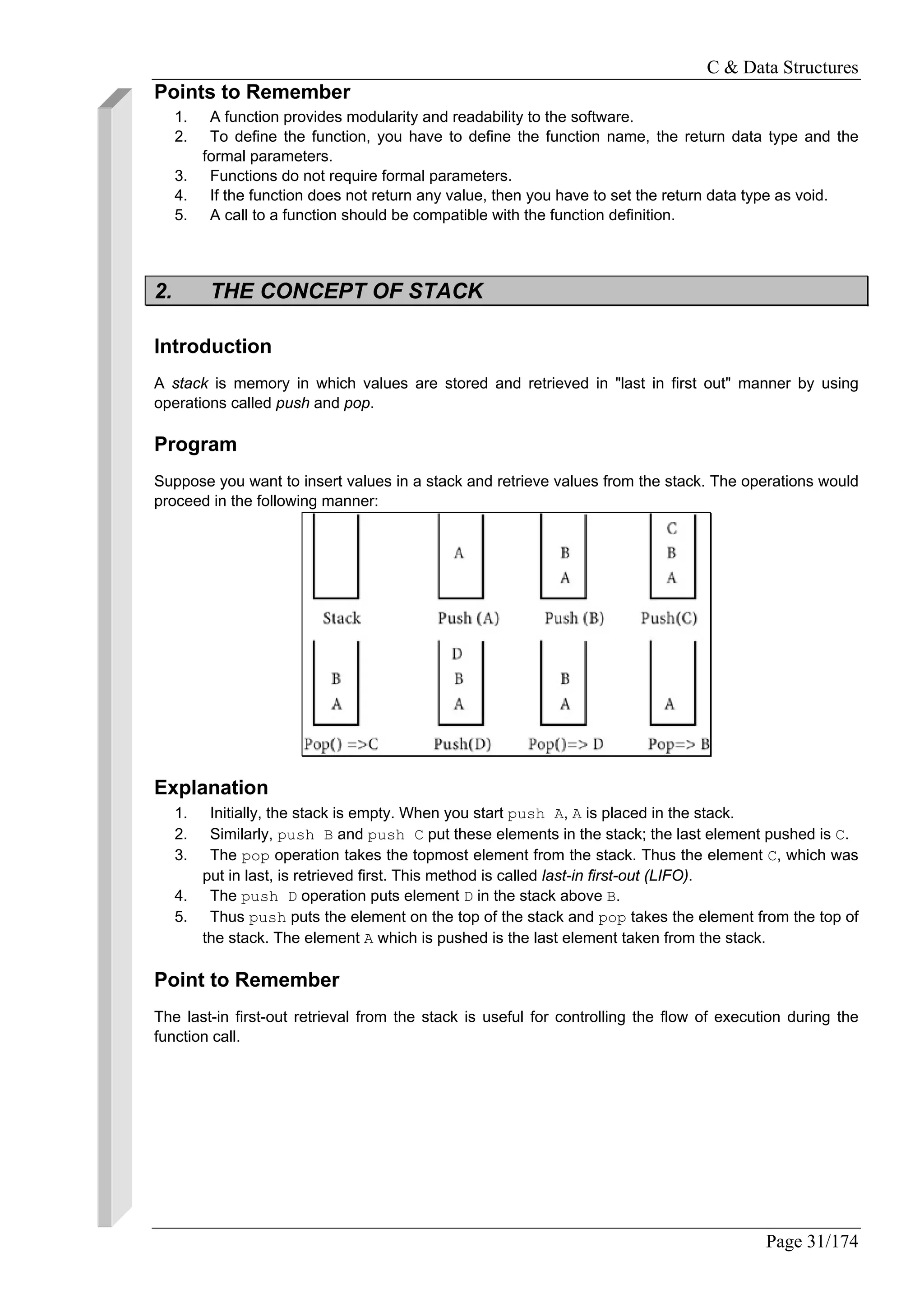 C & Data Structures
Page 31/174
Points to Remember
1. A function provides modularity and readability to the software.
2. To define the function, you have to define the function name, the return data type and the
formal parameters.
3. Functions do not require formal parameters.
4. If the function does not return any value, then you have to set the return data type as void.
5. A call to a function should be compatible with the function definition.
2. THE CONCEPT OF STACK
Introduction
A stack is memory in which values are stored and retrieved in "last in first out" manner by using
operations called push and pop.
Program
Suppose you want to insert values in a stack and retrieve values from the stack. The operations would
proceed in the following manner:
Explanation
1. Initially, the stack is empty. When you start push A, A is placed in the stack.
2. Similarly, push B and push C put these elements in the stack; the last element pushed is C.
3. The pop operation takes the topmost element from the stack. Thus the element C, which was
put in last, is retrieved first. This method is called last-in first-out (LIFO).
4. The push D operation puts element D in the stack above B.
5. Thus push puts the element on the top of the stack and pop takes the element from the top of
the stack. The element A which is pushed is the last element taken from the stack.
Point to Remember
The last-in first-out retrieval from the stack is useful for controlling the flow of execution during the
function call.
 