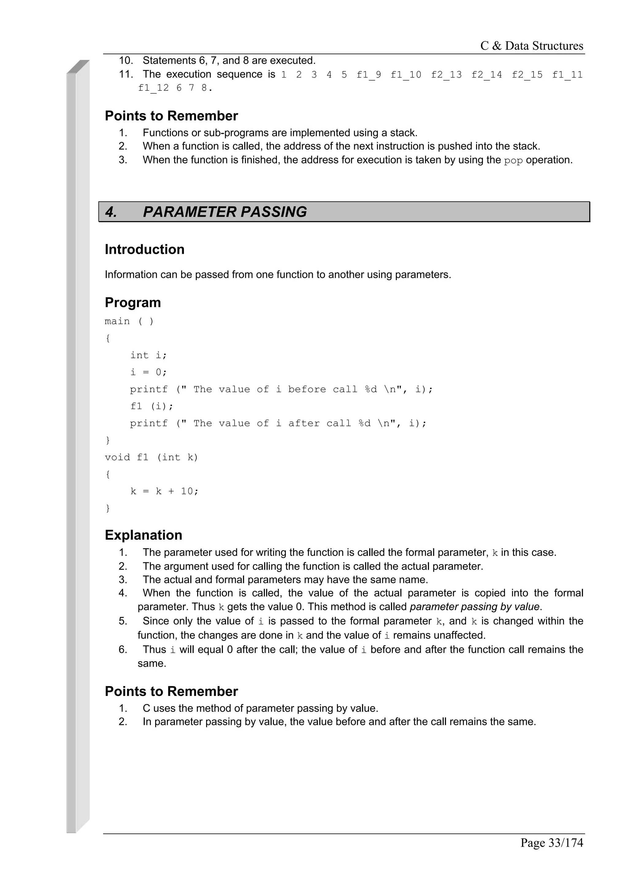 C & Data Structures
Page 33/174
10. Statements 6, 7, and 8 are executed.
11. The execution sequence is 1 2 3 4 5 f1_9 f1_10 f2_13 f2_14 f2_15 f1_11
f1_12 6 7 8.
Points to Remember
1. Functions or sub-programs are implemented using a stack.
2. When a function is called, the address of the next instruction is pushed into the stack.
3. When the function is finished, the address for execution is taken by using the pop operation.
4. PARAMETER PASSING
Introduction
Information can be passed from one function to another using parameters.
Program
main ( )
{
int i;
i = 0;
printf (" The value of i before call %d n", i);
f1 (i);
printf (" The value of i after call %d n", i);
}
void f1 (int k)
{
k = k + 10;
}
Explanation
1. The parameter used for writing the function is called the formal parameter, k in this case.
2. The argument used for calling the function is called the actual parameter.
3. The actual and formal parameters may have the same name.
4. When the function is called, the value of the actual parameter is copied into the formal
parameter. Thus k gets the value 0. This method is called parameter passing by value.
5. Since only the value of i is passed to the formal parameter k, and k is changed within the
function, the changes are done in k and the value of i remains unaffected.
6. Thus i will equal 0 after the call; the value of i before and after the function call remains the
same.
Points to Remember
1. C uses the method of parameter passing by value.
2. In parameter passing by value, the value before and after the call remains the same.
 