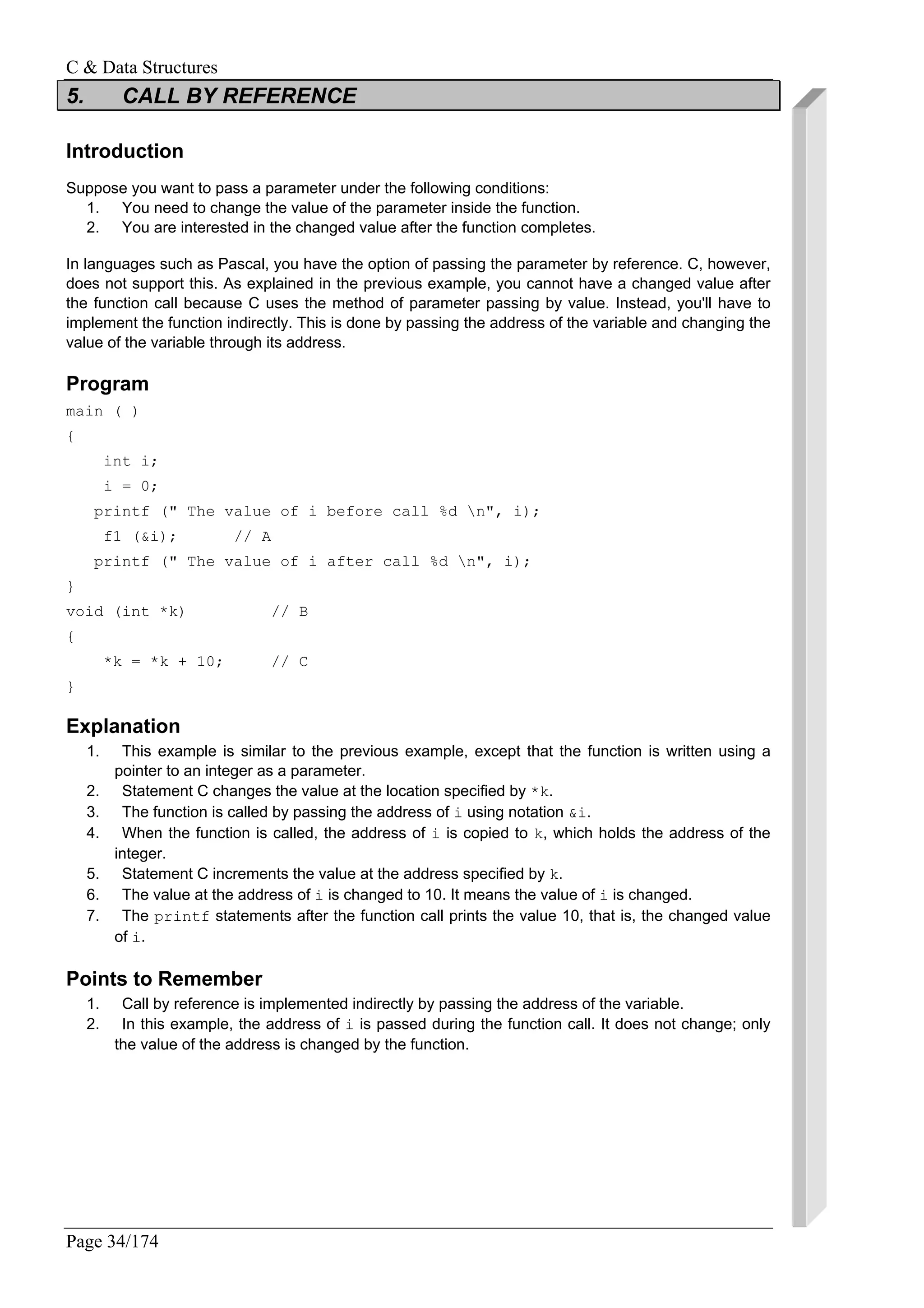 C & Data Structures
Page 34/174
5. CALL BY REFERENCE
Introduction
Suppose you want to pass a parameter under the following conditions:
1. You need to change the value of the parameter inside the function.
2. You are interested in the changed value after the function completes.
In languages such as Pascal, you have the option of passing the parameter by reference. C, however,
does not support this. As explained in the previous example, you cannot have a changed value after
the function call because C uses the method of parameter passing by value. Instead, you'll have to
implement the function indirectly. This is done by passing the address of the variable and changing the
value of the variable through its address.
Program
main ( )
{
int i;
i = 0;
printf (" The value of i before call %d n", i);
f1 (&i); // A
printf (" The value of i after call %d n", i);
}
void (int *k) // B
{
*k = *k + 10; // C
}
Explanation
1. This example is similar to the previous example, except that the function is written using a
pointer to an integer as a parameter.
2. Statement C changes the value at the location specified by *k.
3. The function is called by passing the address of i using notation &i.
4. When the function is called, the address of i is copied to k, which holds the address of the
integer.
5. Statement C increments the value at the address specified by k.
6. The value at the address of i is changed to 10. It means the value of i is changed.
7. The printf statements after the function call prints the value 10, that is, the changed value
of i.
Points to Remember
1. Call by reference is implemented indirectly by passing the address of the variable.
2. In this example, the address of i is passed during the function call. It does not change; only
the value of the address is changed by the function.
 