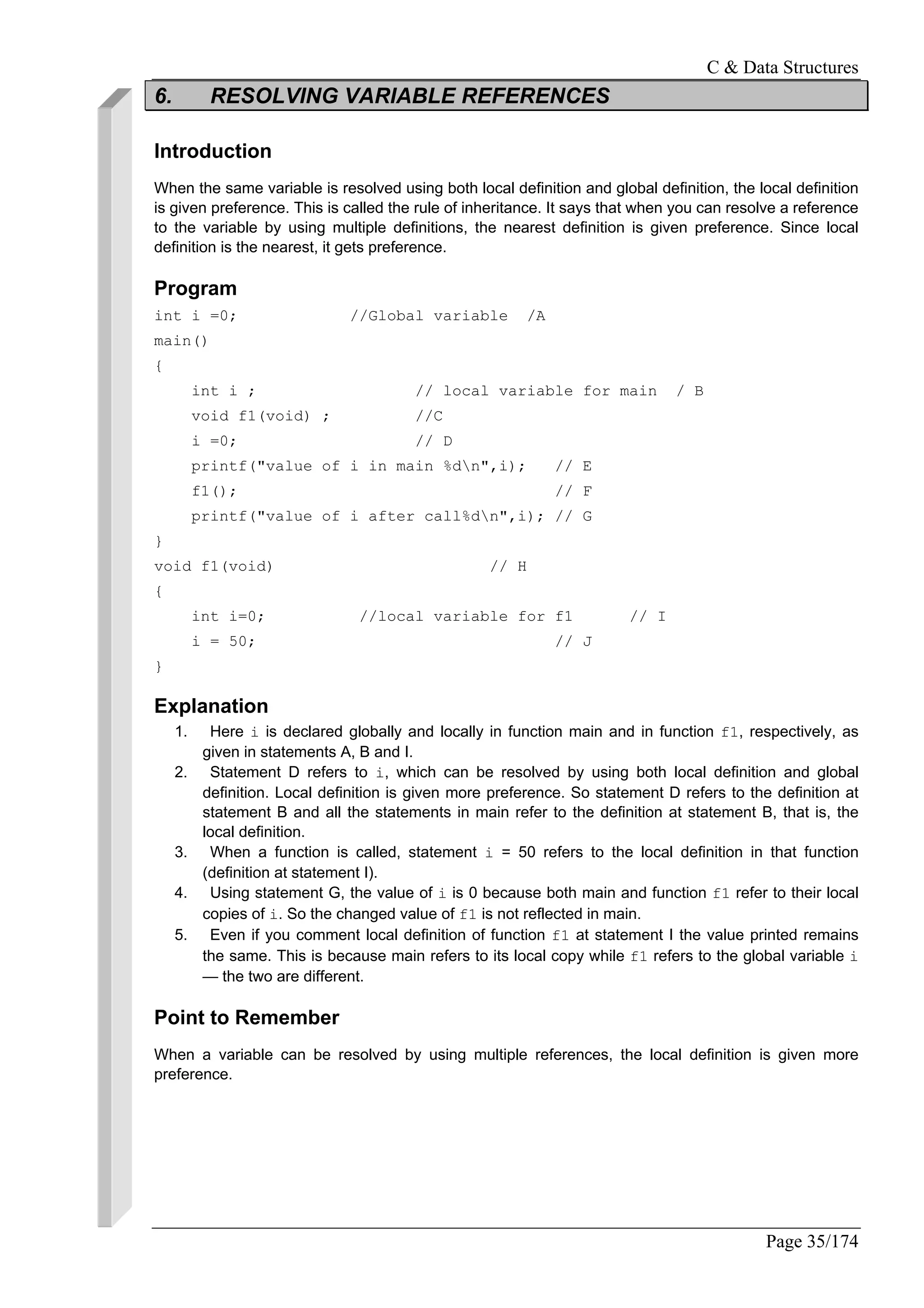 C & Data Structures
Page 35/174
6. RESOLVING VARIABLE REFERENCES
Introduction
When the same variable is resolved using both local definition and global definition, the local definition
is given preference. This is called the rule of inheritance. It says that when you can resolve a reference
to the variable by using multiple definitions, the nearest definition is given preference. Since local
definition is the nearest, it gets preference.
Program
int i =0; //Global variable /A
main()
{
int i ; // local variable for main / B
void f1(void) ; //C
i =0; // D
printf("value of i in main %dn",i); // E
f1(); // F
printf("value of i after call%dn",i); // G
}
void f1(void) // H
{
int i=0; //local variable for f1 // I
i = 50; // J
}
Explanation
1. Here i is declared globally and locally in function main and in function f1, respectively, as
given in statements A, B and I.
2. Statement D refers to i, which can be resolved by using both local definition and global
definition. Local definition is given more preference. So statement D refers to the definition at
statement B and all the statements in main refer to the definition at statement B, that is, the
local definition.
3. When a function is called, statement i = 50 refers to the local definition in that function
(definition at statement I).
4. Using statement G, the value of i is 0 because both main and function f1 refer to their local
copies of i. So the changed value of f1 is not reflected in main.
5. Even if you comment local definition of function f1 at statement I the value printed remains
the same. This is because main refers to its local copy while f1 refers to the global variable i
— the two are different.
Point to Remember
When a variable can be resolved by using multiple references, the local definition is given more
preference.
 