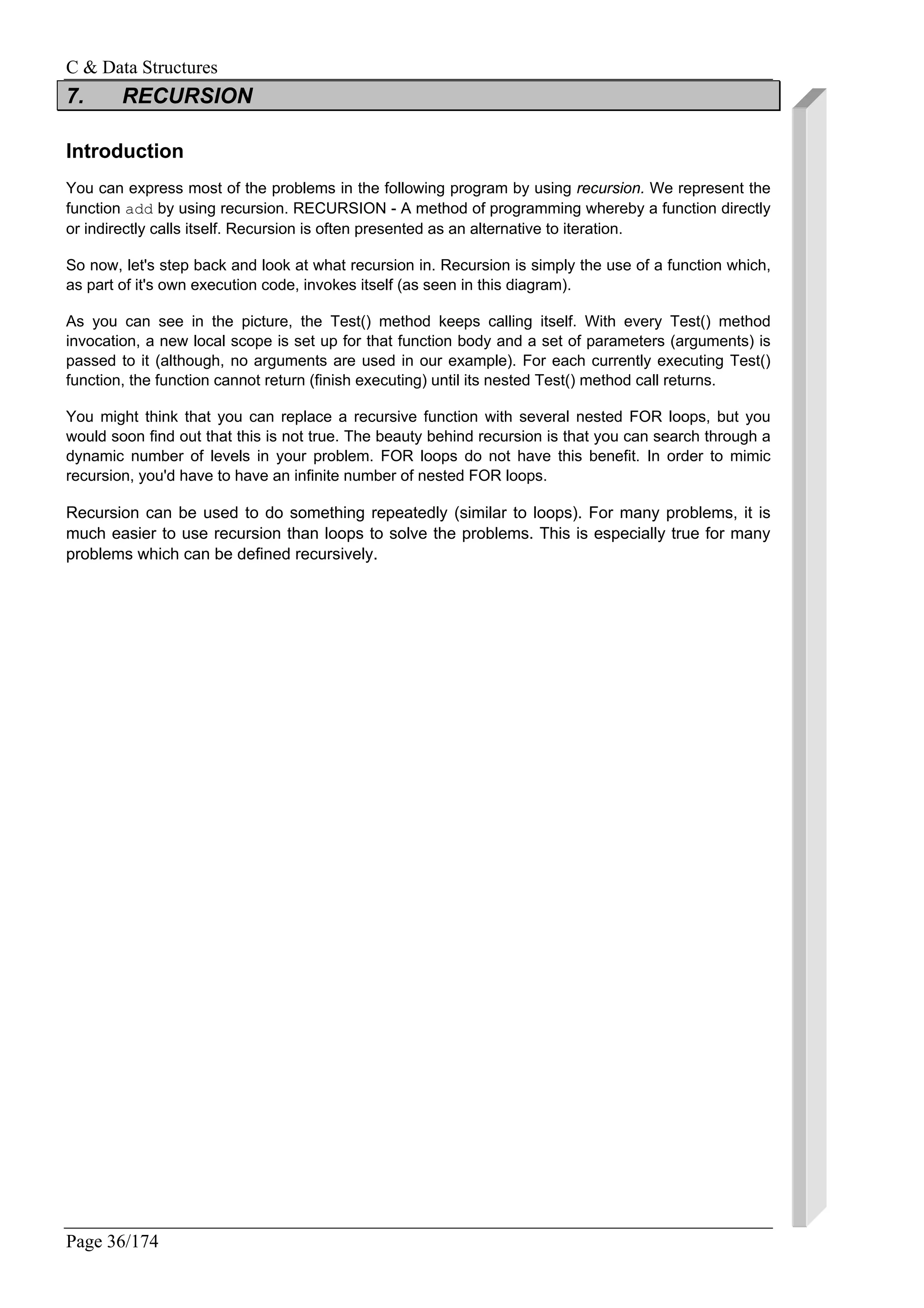 C & Data Structures
Page 36/174
7. RECURSION
Introduction
You can express most of the problems in the following program by using recursion. We represent the
function add by using recursion. RECURSION - A method of programming whereby a function directly
or indirectly calls itself. Recursion is often presented as an alternative to iteration.
So now, let's step back and look at what recursion in. Recursion is simply the use of a function which,
as part of it's own execution code, invokes itself (as seen in this diagram).
As you can see in the picture, the Test() method keeps calling itself. With every Test() method
invocation, a new local scope is set up for that function body and a set of parameters (arguments) is
passed to it (although, no arguments are used in our example). For each currently executing Test()
function, the function cannot return (finish executing) until its nested Test() method call returns.
You might think that you can replace a recursive function with several nested FOR loops, but you
would soon find out that this is not true. The beauty behind recursion is that you can search through a
dynamic number of levels in your problem. FOR loops do not have this benefit. In order to mimic
recursion, you'd have to have an infinite number of nested FOR loops.
Recursion can be used to do something repeatedly (similar to loops). For many problems, it is
much easier to use recursion than loops to solve the problems. This is especially true for many
problems which can be defined recursively.
 
