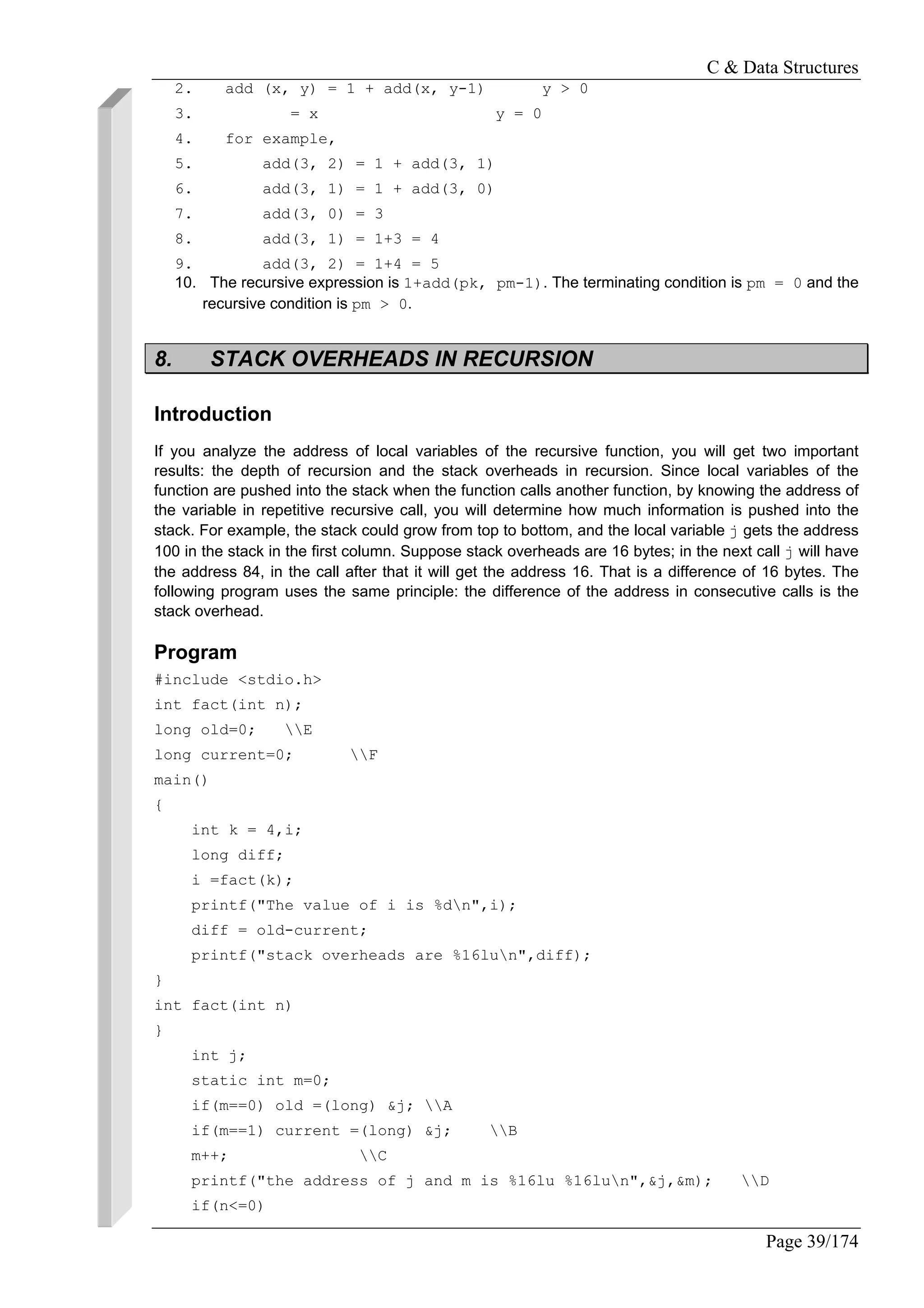 C & Data Structures
Page 39/174
2. add (x, y) = 1 + add(x, y-1) y > 0
3. = x y = 0
4. for example,
5. add(3, 2) = 1 + add(3, 1)
6. add(3, 1) = 1 + add(3, 0)
7. add(3, 0) = 3
8. add(3, 1) = 1+3 = 4
9. add(3, 2) = 1+4 = 5
10. The recursive expression is 1+add(pk, pm-1). The terminating condition is pm = 0 and the
recursive condition is pm > 0.
8. STACK OVERHEADS IN RECURSION
Introduction
If you analyze the address of local variables of the recursive function, you will get two important
results: the depth of recursion and the stack overheads in recursion. Since local variables of the
function are pushed into the stack when the function calls another function, by knowing the address of
the variable in repetitive recursive call, you will determine how much information is pushed into the
stack. For example, the stack could grow from top to bottom, and the local variable j gets the address
100 in the stack in the first column. Suppose stack overheads are 16 bytes; in the next call j will have
the address 84, in the call after that it will get the address 16. That is a difference of 16 bytes. The
following program uses the same principle: the difference of the address in consecutive calls is the
stack overhead.
Program
#include <stdio.h>
int fact(int n);
long old=0; E
long current=0; F
main()
{
int k = 4,i;
long diff;
i =fact(k);
printf("The value of i is %dn",i);
diff = old-current;
printf("stack overheads are %16lun",diff);
}
int fact(int n)
}
int j;
static int m=0;
if(m==0) old =(long) &j; A
if(m==1) current =(long) &j; B
m++; C
printf("the address of j and m is %16lu %16lun",&j,&m); D
if(n<=0)
 
