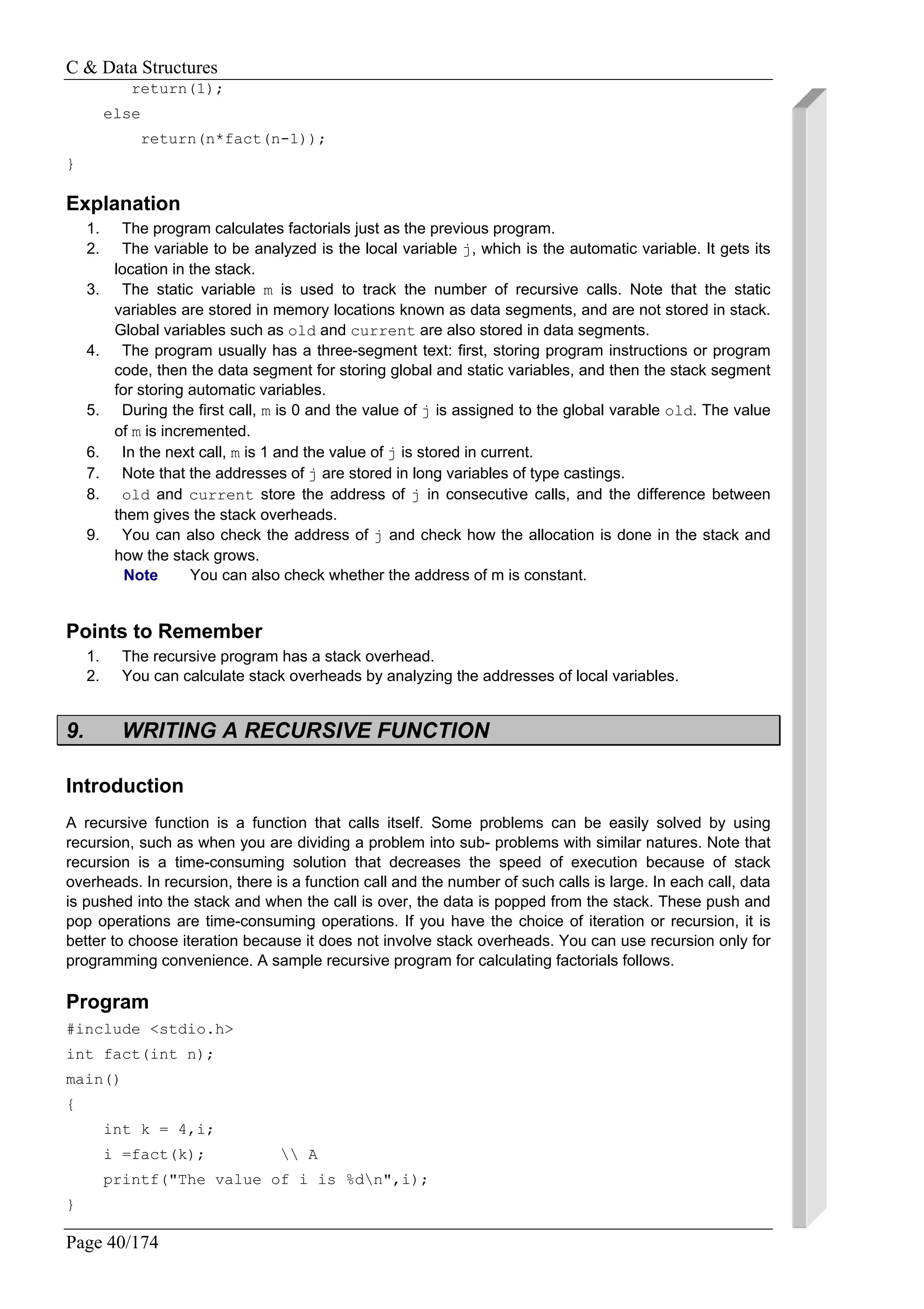C & Data Structures
Page 40/174
return(1);
else
return(n*fact(n-1));
}
Explanation
1. The program calculates factorials just as the previous program.
2. The variable to be analyzed is the local variable j, which is the automatic variable. It gets its
location in the stack.
3. The static variable m is used to track the number of recursive calls. Note that the static
variables are stored in memory locations known as data segments, and are not stored in stack.
Global variables such as old and current are also stored in data segments.
4. The program usually has a three-segment text: first, storing program instructions or program
code, then the data segment for storing global and static variables, and then the stack segment
for storing automatic variables.
5. During the first call, m is 0 and the value of j is assigned to the global varable old. The value
of m is incremented.
6. In the next call, m is 1 and the value of j is stored in current.
7. Note that the addresses of j are stored in long variables of type castings.
8. old and current store the address of j in consecutive calls, and the difference between
them gives the stack overheads.
9. You can also check the address of j and check how the allocation is done in the stack and
how the stack grows.
Note You can also check whether the address of m is constant.
Points to Remember
1. The recursive program has a stack overhead.
2. You can calculate stack overheads by analyzing the addresses of local variables.
9. WRITING A RECURSIVE FUNCTION
Introduction
A recursive function is a function that calls itself. Some problems can be easily solved by using
recursion, such as when you are dividing a problem into sub- problems with similar natures. Note that
recursion is a time-consuming solution that decreases the speed of execution because of stack
overheads. In recursion, there is a function call and the number of such calls is large. In each call, data
is pushed into the stack and when the call is over, the data is popped from the stack. These push and
pop operations are time-consuming operations. If you have the choice of iteration or recursion, it is
better to choose iteration because it does not involve stack overheads. You can use recursion only for
programming convenience. A sample recursive program for calculating factorials follows.
Program
#include <stdio.h>
int fact(int n);
main()
{
int k = 4,i;
i =fact(k);  A
printf("The value of i is %dn",i);
}
 