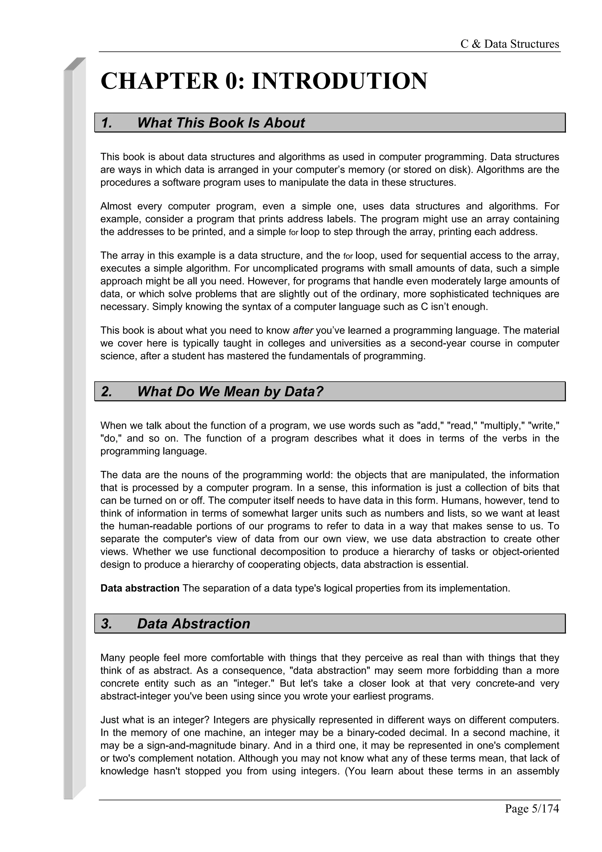 C & Data Structures
Page 5/174
CHAPTER 0: INTRODUTION
1. What This Book Is About
This book is about data structures and algorithms as used in computer programming. Data structures
are ways in which data is arranged in your computer’s memory (or stored on disk). Algorithms are the
procedures a software program uses to manipulate the data in these structures.
Almost every computer program, even a simple one, uses data structures and algorithms. For
example, consider a program that prints address labels. The program might use an array containing
the addresses to be printed, and a simple for loop to step through the array, printing each address.
The array in this example is a data structure, and the for loop, used for sequential access to the array,
executes a simple algorithm. For uncomplicated programs with small amounts of data, such a simple
approach might be all you need. However, for programs that handle even moderately large amounts of
data, or which solve problems that are slightly out of the ordinary, more sophisticated techniques are
necessary. Simply knowing the syntax of a computer language such as C isn’t enough.
This book is about what you need to know after you’ve learned a programming language. The material
we cover here is typically taught in colleges and universities as a second-year course in computer
science, after a student has mastered the fundamentals of programming.
2. What Do We Mean by Data?
When we talk about the function of a program, we use words such as "add," "read," "multiply," "write,"
"do," and so on. The function of a program describes what it does in terms of the verbs in the
programming language.
The data are the nouns of the programming world: the objects that are manipulated, the information
that is processed by a computer program. In a sense, this information is just a collection of bits that
can be turned on or off. The computer itself needs to have data in this form. Humans, however, tend to
think of information in terms of somewhat larger units such as numbers and lists, so we want at least
the human-readable portions of our programs to refer to data in a way that makes sense to us. To
separate the computer's view of data from our own view, we use data abstraction to create other
views. Whether we use functional decomposition to produce a hierarchy of tasks or object-oriented
design to produce a hierarchy of cooperating objects, data abstraction is essential.
Data abstraction The separation of a data type's logical properties from its implementation.
3. Data Abstraction
Many people feel more comfortable with things that they perceive as real than with things that they
think of as abstract. As a consequence, "data abstraction" may seem more forbidding than a more
concrete entity such as an "integer." But let's take a closer look at that very concrete-and very
abstract-integer you've been using since you wrote your earliest programs.
Just what is an integer? Integers are physically represented in different ways on different computers.
In the memory of one machine, an integer may be a binary-coded decimal. In a second machine, it
may be a sign-and-magnitude binary. And in a third one, it may be represented in one's complement
or two's complement notation. Although you may not know what any of these terms mean, that lack of
knowledge hasn't stopped you from using integers. (You learn about these terms in an assembly
 