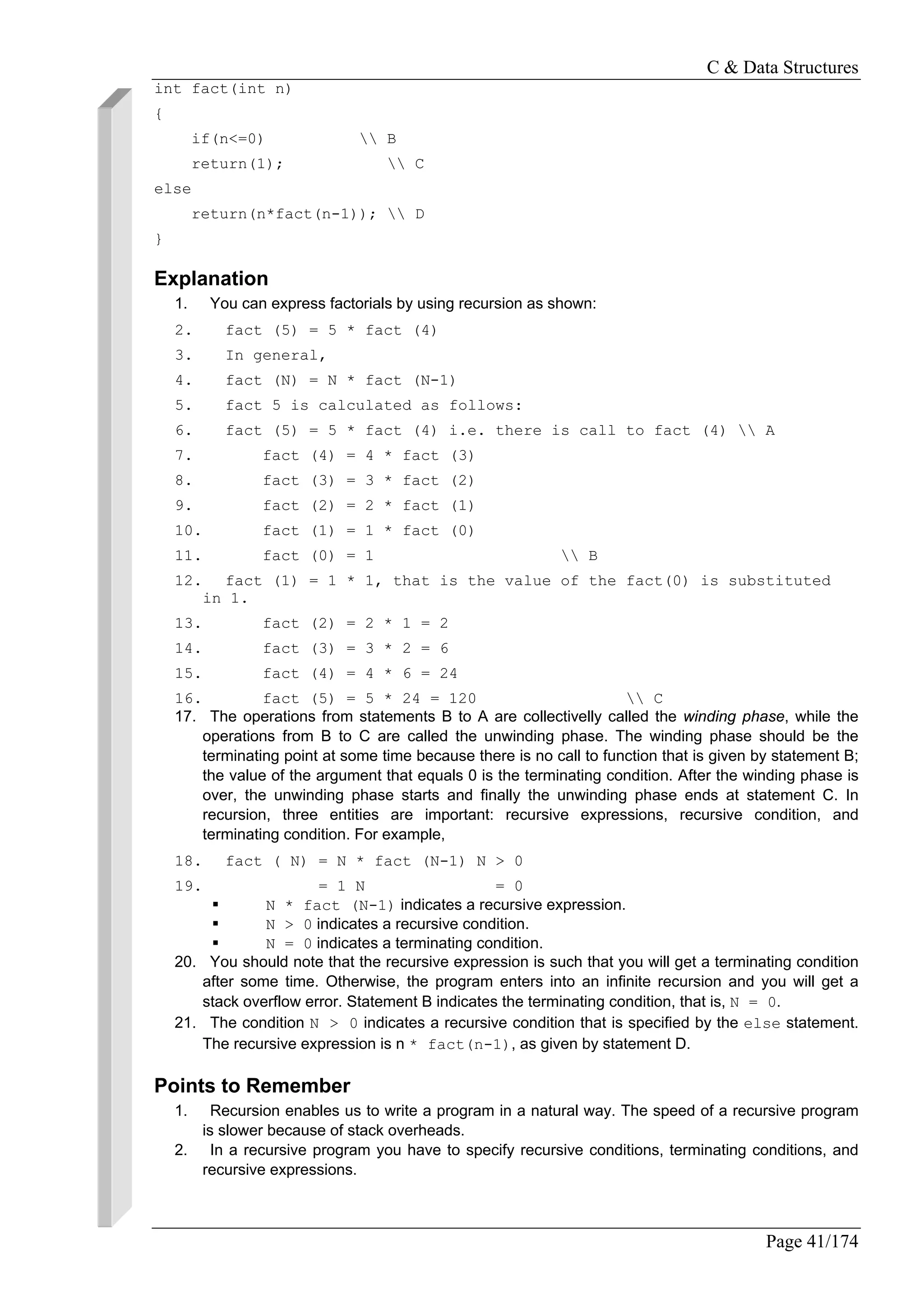 C & Data Structures
Page 41/174
int fact(int n)
{
if(n<=0)  B
return(1);  C
else
return(n*fact(n-1));  D
}
Explanation
1. You can express factorials by using recursion as shown:
2. fact (5) = 5 * fact (4)
3. In general,
4. fact (N) = N * fact (N-1)
5. fact 5 is calculated as follows:
6. fact (5) = 5 * fact (4) i.e. there is call to fact (4)  A
7. fact (4) = 4 * fact (3)
8. fact (3) = 3 * fact (2)
9. fact (2) = 2 * fact (1)
10. fact (1) = 1 * fact (0)
11. fact (0) = 1  B
12. fact (1) = 1 * 1, that is the value of the fact(0) is substituted
in 1.
13. fact (2) = 2 * 1 = 2
14. fact (3) = 3 * 2 = 6
15. fact (4) = 4 * 6 = 24
16. fact (5) = 5 * 24 = 120  C
17. The operations from statements B to A are collectivelly called the winding phase, while the
operations from B to C are called the unwinding phase. The winding phase should be the
terminating point at some time because there is no call to function that is given by statement B;
the value of the argument that equals 0 is the terminating condition. After the winding phase is
over, the unwinding phase starts and finally the unwinding phase ends at statement C. In
recursion, three entities are important: recursive expressions, recursive condition, and
terminating condition. For example,
18. fact ( N) = N * fact (N-1) N > 0
19. = 1 N = 0
N * fact (N-1) indicates a recursive expression.
N > 0 indicates a recursive condition.
N = 0 indicates a terminating condition.
20. You should note that the recursive expression is such that you will get a terminating condition
after some time. Otherwise, the program enters into an infinite recursion and you will get a
stack overflow error. Statement B indicates the terminating condition, that is, N = 0.
21. The condition N > 0 indicates a recursive condition that is specified by the else statement.
The recursive expression is n * fact(n-1), as given by statement D.
Points to Remember
1. Recursion enables us to write a program in a natural way. The speed of a recursive program
is slower because of stack overheads.
2. In a recursive program you have to specify recursive conditions, terminating conditions, and
recursive expressions.
 
