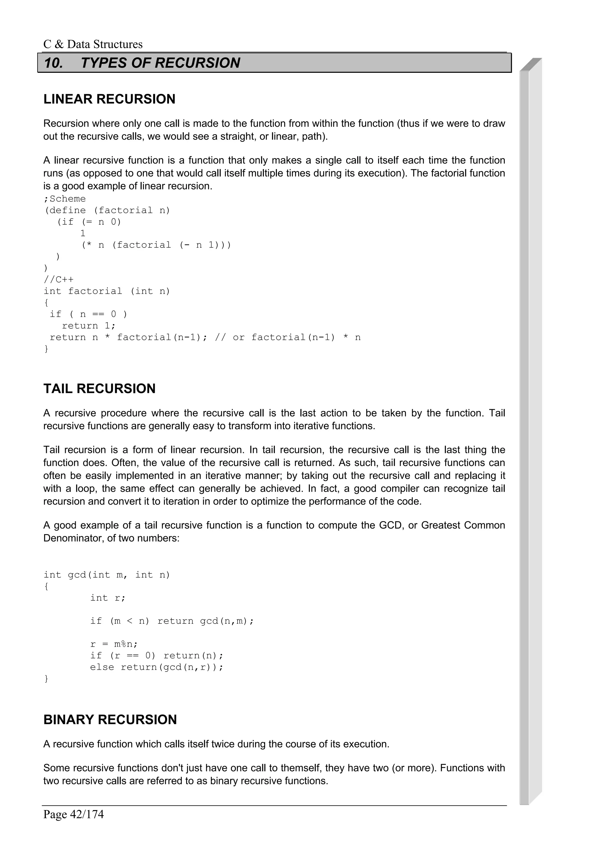 C & Data Structures
Page 42/174
10. TYPES OF RECURSION
LINEAR RECURSION
Recursion where only one call is made to the function from within the function (thus if we were to draw
out the recursive calls, we would see a straight, or linear, path).
A linear recursive function is a function that only makes a single call to itself each time the function
runs (as opposed to one that would call itself multiple times during its execution). The factorial function
is a good example of linear recursion.
;Scheme
(define (factorial n)
(if (= n 0)
1
(* n (factorial (- n 1)))
)
)
//C++
int factorial (int n)
{
if ( n == 0 )
return 1;
return n * factorial(n-1); // or factorial(n-1) * n
}
TAIL RECURSION
A recursive procedure where the recursive call is the last action to be taken by the function. Tail
recursive functions are generally easy to transform into iterative functions.
Tail recursion is a form of linear recursion. In tail recursion, the recursive call is the last thing the
function does. Often, the value of the recursive call is returned. As such, tail recursive functions can
often be easily implemented in an iterative manner; by taking out the recursive call and replacing it
with a loop, the same effect can generally be achieved. In fact, a good compiler can recognize tail
recursion and convert it to iteration in order to optimize the performance of the code.
A good example of a tail recursive function is a function to compute the GCD, or Greatest Common
Denominator, of two numbers:
int gcd(int m, int n)
{
int r;
if (m < n) return gcd(n,m);
r = m%n;
if (r == 0) return(n);
else return(gcd(n,r));
}
BINARY RECURSION
A recursive function which calls itself twice during the course of its execution.
Some recursive functions don't just have one call to themself, they have two (or more). Functions with
two recursive calls are referred to as binary recursive functions.
 