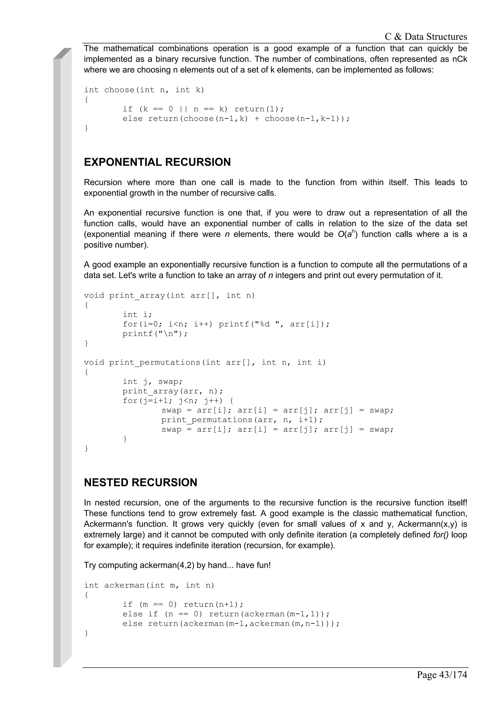 C & Data Structures
Page 43/174
The mathematical combinations operation is a good example of a function that can quickly be
implemented as a binary recursive function. The number of combinations, often represented as nCk
where we are choosing n elements out of a set of k elements, can be implemented as follows:
int choose(int n, int k)
{
if (k == 0 || n == k) return(1);
else return(choose(n-1,k) + choose(n-1,k-1));
}
EXPONENTIAL RECURSION
Recursion where more than one call is made to the function from within itself. This leads to
exponential growth in the number of recursive calls.
An exponential recursive function is one that, if you were to draw out a representation of all the
function calls, would have an exponential number of calls in relation to the size of the data set
(exponential meaning if there were n elements, there would be O(an
) function calls where a is a
positive number).
A good example an exponentially recursive function is a function to compute all the permutations of a
data set. Let's write a function to take an array of n integers and print out every permutation of it.
void print_array(int arr[], int n)
{
int i;
for(i=0; i<n; i++) printf("%d ", arr[i]);
printf("n");
}
void print_permutations(int arr[], int n, int i)
{
int j, swap;
print_array(arr, n);
for(j=i+1; j<n; j++) {
swap = arr[i]; arr[i] = arr[j]; arr[j] = swap;
print_permutations(arr, n, i+1);
swap = arr[i]; arr[i] = arr[j]; arr[j] = swap;
}
}
NESTED RECURSION
In nested recursion, one of the arguments to the recursive function is the recursive function itself!
These functions tend to grow extremely fast. A good example is the classic mathematical function,
Ackermann's function. It grows very quickly (even for small values of x and y, Ackermann(x,y) is
extremely large) and it cannot be computed with only definite iteration (a completely defined for() loop
for example); it requires indefinite iteration (recursion, for example).
Try computing ackerman(4,2) by hand... have fun!
int ackerman(int m, int n)
{
if (m == 0) return(n+1);
else if (n == 0) return(ackerman(m-1,1));
else return(ackerman(m-1,ackerman(m,n-1)));
}
 