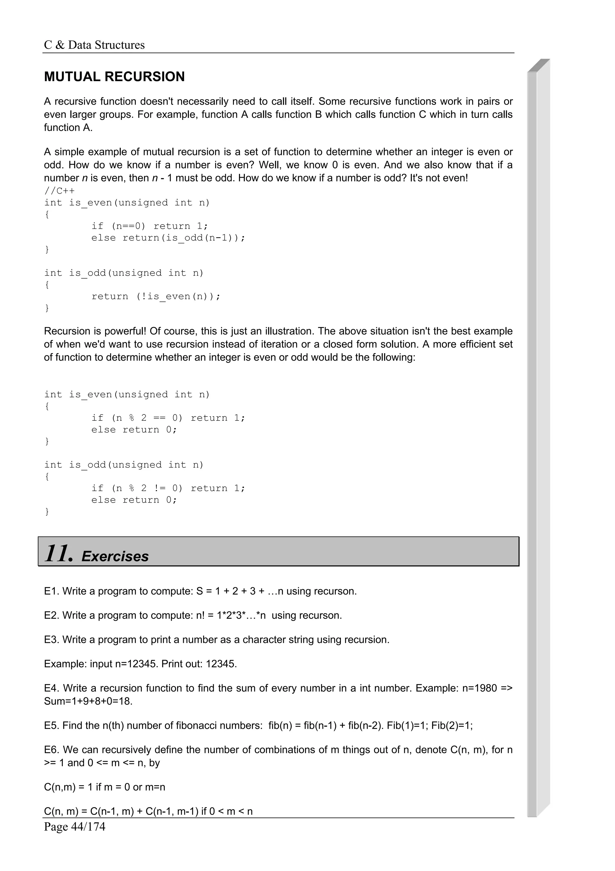 C & Data Structures
Page 44/174
MUTUAL RECURSION
A recursive function doesn't necessarily need to call itself. Some recursive functions work in pairs or
even larger groups. For example, function A calls function B which calls function C which in turn calls
function A.
A simple example of mutual recursion is a set of function to determine whether an integer is even or
odd. How do we know if a number is even? Well, we know 0 is even. And we also know that if a
number n is even, then n - 1 must be odd. How do we know if a number is odd? It's not even!
//C++
int is_even(unsigned int n)
{
if (n==0) return 1;
else return(is_odd(n-1));
}
int is_odd(unsigned int n)
{
return (!is_even(n));
}
Recursion is powerful! Of course, this is just an illustration. The above situation isn't the best example
of when we'd want to use recursion instead of iteration or a closed form solution. A more efficient set
of function to determine whether an integer is even or odd would be the following:
int is_even(unsigned int n)
{
if (n % 2 == 0) return 1;
else return 0;
}
int is_odd(unsigned int n)
{
if (n % 2 != 0) return 1;
else return 0;
}
11. Exercises
E1. Write a program to compute: S = 1 + 2 + 3 + …n using recurson.
E2. Write a program to compute: n! = 1*2*3*…*n using recurson.
E3. Write a program to print a number as a character string using recursion.
Example: input n=12345. Print out: 12345.
E4. Write a recursion function to find the sum of every number in a int number. Example: n=1980 =>
Sum=1+9+8+0=18.
E5. Find the n(th) number of fibonacci numbers: fib(n) = fib(n-1) + fib(n-2). Fib(1)=1; Fib(2)=1;
E6. We can recursively define the number of combinations of m things out of n, denote C(n, m), for n
>= 1 and 0 <= m <= n, by
C(n,m) = 1 if m = 0 or m=n
C(n, m) = C(n-1, m) + C(n-1, m-1) if 0 < m < n
 