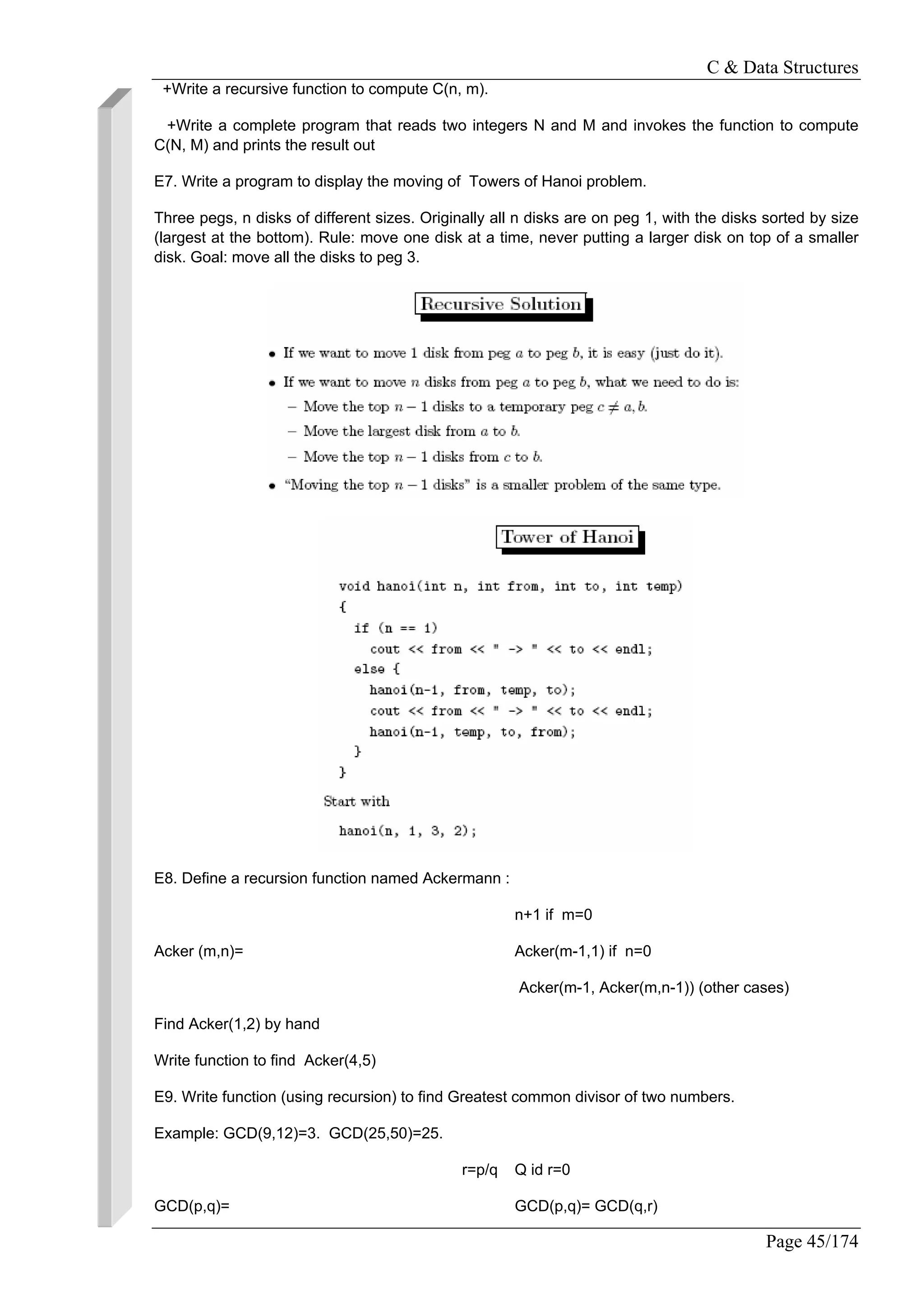 C & Data Structures
Page 45/174
+Write a recursive function to compute C(n, m).
+Write a complete program that reads two integers N and M and invokes the function to compute
C(N, M) and prints the result out
E7. Write a program to display the moving of Towers of Hanoi problem.
Three pegs, n disks of different sizes. Originally all n disks are on peg 1, with the disks sorted by size
(largest at the bottom). Rule: move one disk at a time, never putting a larger disk on top of a smaller
disk. Goal: move all the disks to peg 3.
E8. Define a recursion function named Ackermann :
n+1 if m=0
Acker (m,n)= Acker(m-1,1) if n=0
Acker(m-1, Acker(m,n-1)) (other cases)
Find Acker(1,2) by hand
Write function to find Acker(4,5)
E9. Write function (using recursion) to find Greatest common divisor of two numbers.
Example: GCD(9,12)=3. GCD(25,50)=25.
r=p/q Q id r=0
GCD(p,q)= GCD(p,q)= GCD(q,r)
 