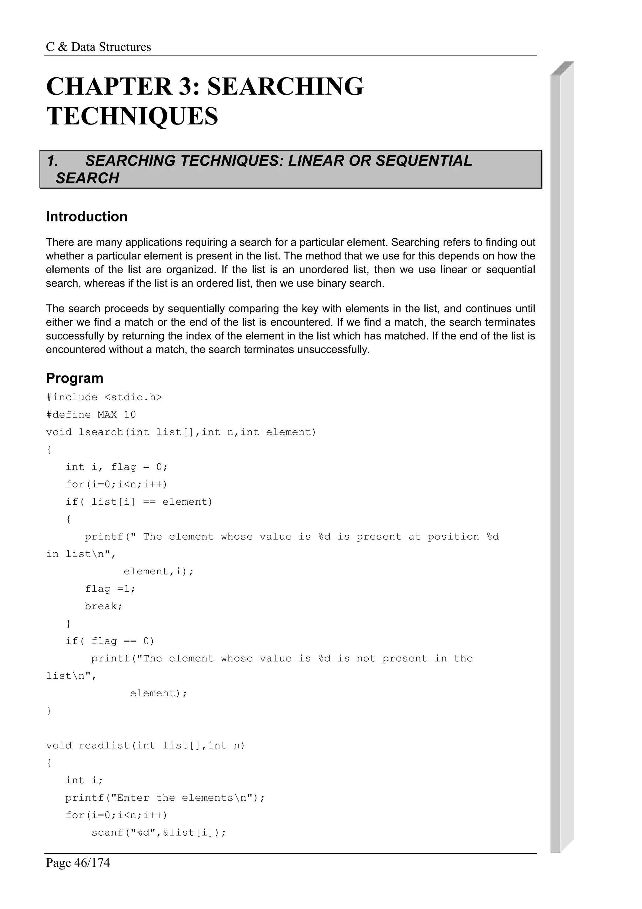 C & Data Structures
Page 46/174
CHAPTER 3: SEARCHING
TECHNIQUES
1. SEARCHING TECHNIQUES: LINEAR OR SEQUENTIAL
SEARCH
Introduction
There are many applications requiring a search for a particular element. Searching refers to finding out
whether a particular element is present in the list. The method that we use for this depends on how the
elements of the list are organized. If the list is an unordered list, then we use linear or sequential
search, whereas if the list is an ordered list, then we use binary search.
The search proceeds by sequentially comparing the key with elements in the list, and continues until
either we find a match or the end of the list is encountered. If we find a match, the search terminates
successfully by returning the index of the element in the list which has matched. If the end of the list is
encountered without a match, the search terminates unsuccessfully.
Program
#include <stdio.h>
#define MAX 10
void lsearch(int list[],int n,int element)
{
int i, flag = 0;
for(i=0;i<n;i++)
if( list[i] == element)
{
printf(" The element whose value is %d is present at position %d
in listn",
element,i);
flag =1;
break;
}
if( flag == 0)
printf("The element whose value is %d is not present in the
listn",
element);
}
void readlist(int list[],int n)
{
int i;
printf("Enter the elementsn");
for(i=0;i<n;i++)
scanf("%d",&list[i]);
 