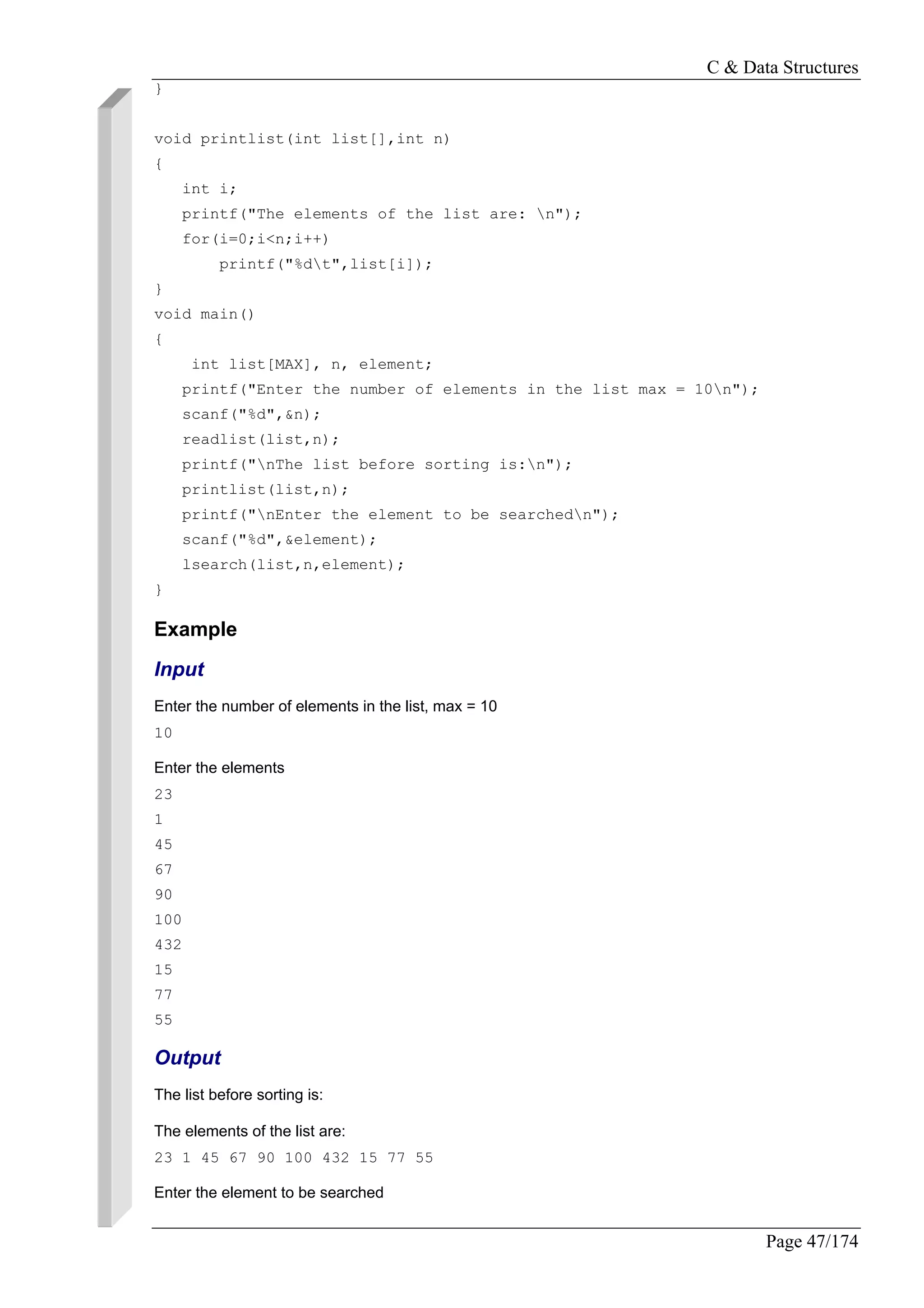 C & Data Structures
Page 47/174
}
void printlist(int list[],int n)
{
int i;
printf("The elements of the list are: n");
for(i=0;i<n;i++)
printf("%dt",list[i]);
}
void main()
{
int list[MAX], n, element;
printf("Enter the number of elements in the list max = 10n");
scanf("%d",&n);
readlist(list,n);
printf("nThe list before sorting is:n");
printlist(list,n);
printf("nEnter the element to be searchedn");
scanf("%d",&element);
lsearch(list,n,element);
}
Example
Input
Enter the number of elements in the list, max = 10
10
Enter the elements
23
1
45
67
90
100
432
15
77
55
Output
The list before sorting is:
The elements of the list are:
23 1 45 67 90 100 432 15 77 55
Enter the element to be searched
 