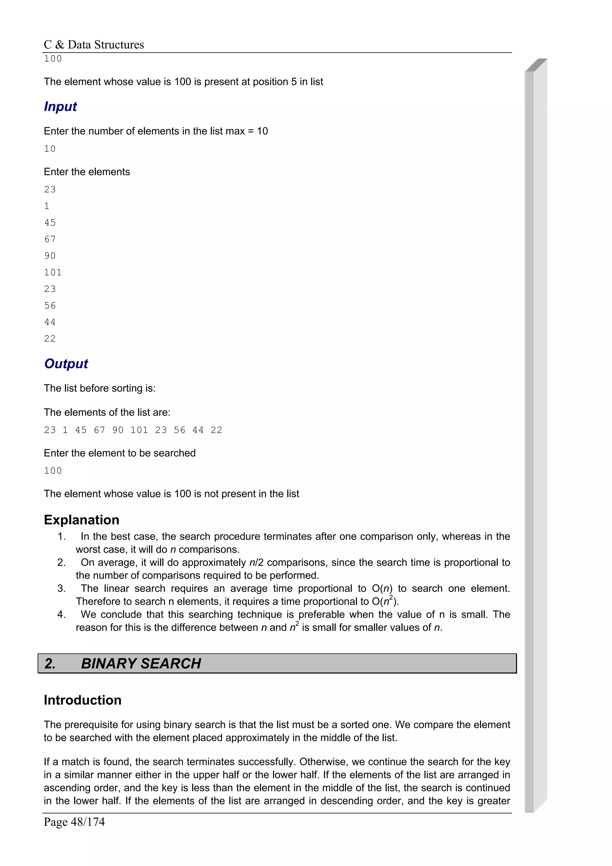 C & Data Structures
Page 48/174
100
The element whose value is 100 is present at position 5 in list
Input
Enter the number of elements in the list max = 10
10
Enter the elements
23
1
45
67
90
101
23
56
44
22
Output
The list before sorting is:
The elements of the list are:
23 1 45 67 90 101 23 56 44 22
Enter the element to be searched
100
The element whose value is 100 is not present in the list
Explanation
1. In the best case, the search procedure terminates after one comparison only, whereas in the
worst case, it will do n comparisons.
2. On average, it will do approximately n/2 comparisons, since the search time is proportional to
the number of comparisons required to be performed.
3. The linear search requires an average time proportional to O(n) to search one element.
Therefore to search n elements, it requires a time proportional to O(n2
).
4. We conclude that this searching technique is preferable when the value of n is small. The
reason for this is the difference between n and n2
is small for smaller values of n.
2. BINARY SEARCH
Introduction
The prerequisite for using binary search is that the list must be a sorted one. We compare the element
to be searched with the element placed approximately in the middle of the list.
If a match is found, the search terminates successfully. Otherwise, we continue the search for the key
in a similar manner either in the upper half or the lower half. If the elements of the list are arranged in
ascending order, and the key is less than the element in the middle of the list, the search is continued
in the lower half. If the elements of the list are arranged in descending order, and the key is greater
 