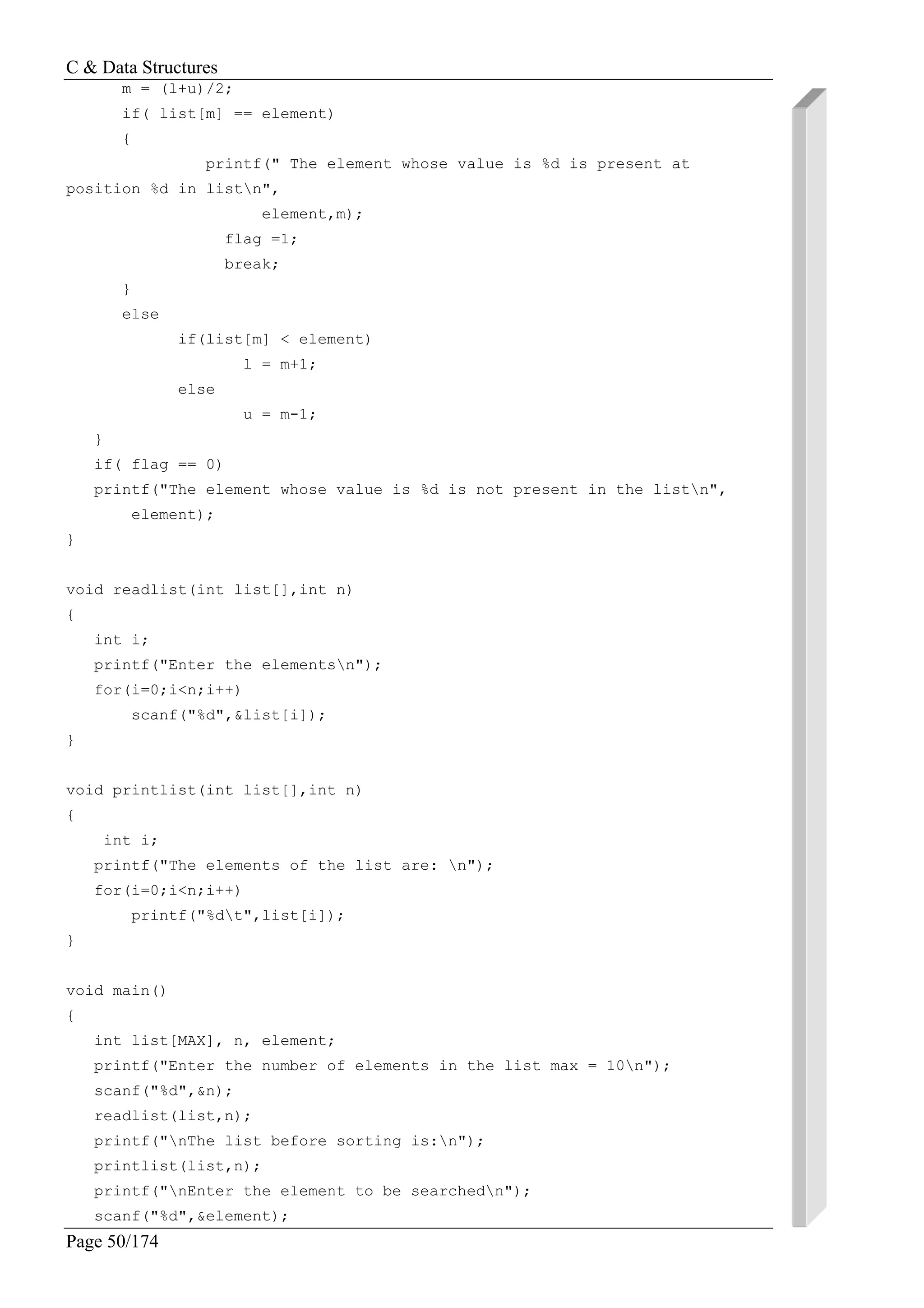 C & Data Structures
Page 50/174
m = (l+u)/2;
if( list[m] == element)
{
printf(" The element whose value is %d is present at
position %d in listn",
element,m);
flag =1;
break;
}
else
if(list[m] < element)
l = m+1;
else
u = m-1;
}
if( flag == 0)
printf("The element whose value is %d is not present in the listn",
element);
}
void readlist(int list[],int n)
{
int i;
printf("Enter the elementsn");
for(i=0;i<n;i++)
scanf("%d",&list[i]);
}
void printlist(int list[],int n)
{
int i;
printf("The elements of the list are: n");
for(i=0;i<n;i++)
printf("%dt",list[i]);
}
void main()
{
int list[MAX], n, element;
printf("Enter the number of elements in the list max = 10n");
scanf("%d",&n);
readlist(list,n);
printf("nThe list before sorting is:n");
printlist(list,n);
printf("nEnter the element to be searchedn");
scanf("%d",&element);
 