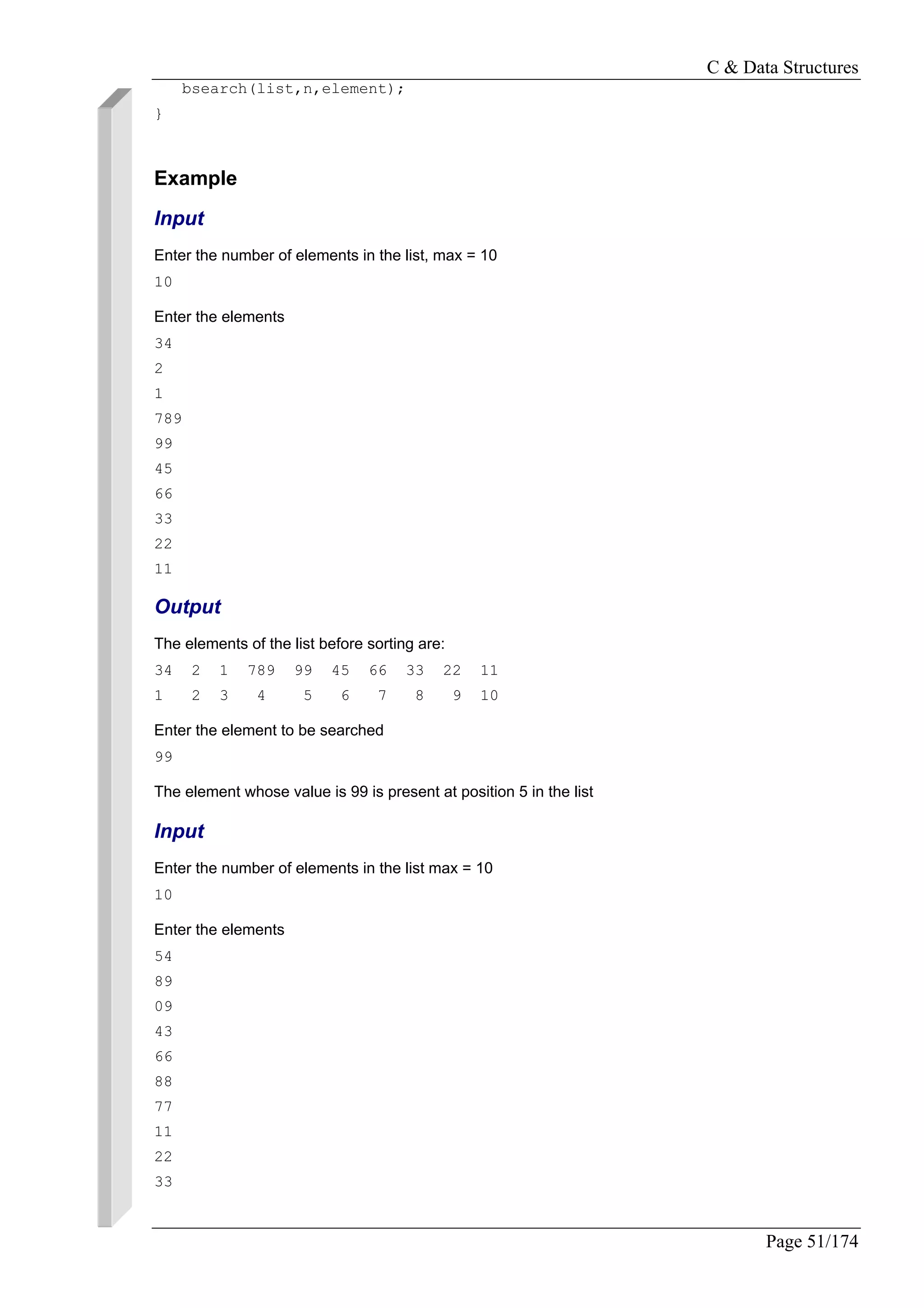 C & Data Structures
Page 51/174
bsearch(list,n,element);
}
Example
Input
Enter the number of elements in the list, max = 10
10
Enter the elements
34
2
1
789
99
45
66
33
22
11
Output
The elements of the list before sorting are:
34 2 1 789 99 45 66 33 22 11
1 2 3 4 5 6 7 8 9 10
Enter the element to be searched
99
The element whose value is 99 is present at position 5 in the list
Input
Enter the number of elements in the list max = 10
10
Enter the elements
54
89
09
43
66
88
77
11
22
33
 