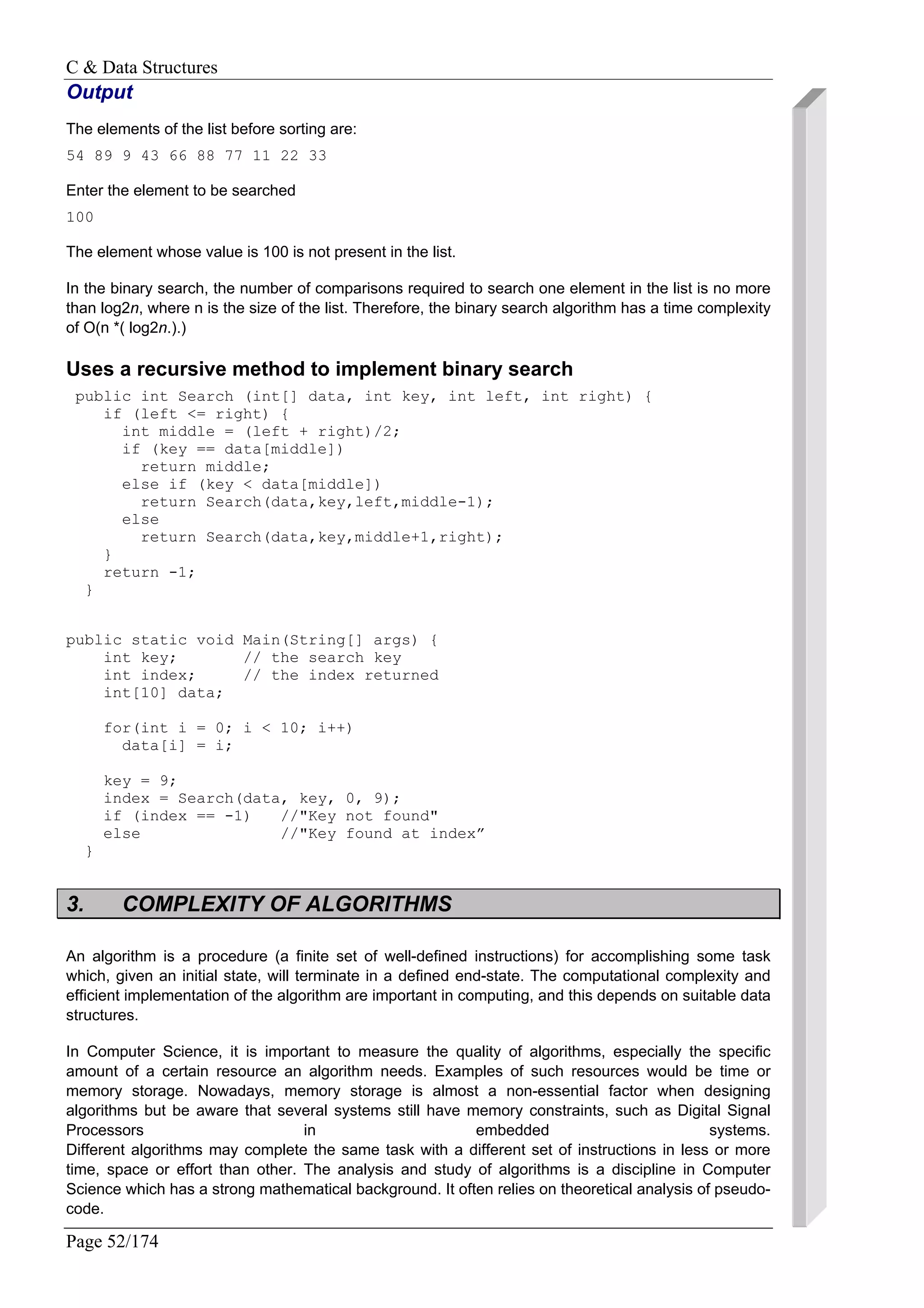 C & Data Structures
Page 52/174
Output
The elements of the list before sorting are:
54 89 9 43 66 88 77 11 22 33
Enter the element to be searched
100
The element whose value is 100 is not present in the list.
In the binary search, the number of comparisons required to search one element in the list is no more
than log2n, where n is the size of the list. Therefore, the binary search algorithm has a time complexity
of O(n *( log2n.).)
Uses a recursive method to implement binary search
public int Search (int[] data, int key, int left, int right) {
if (left <= right) {
int middle = (left + right)/2;
if (key == data[middle])
return middle;
else if (key < data[middle])
return Search(data,key,left,middle-1);
else
return Search(data,key,middle+1,right);
}
return -1;
}
public static void Main(String[] args) {
int key; // the search key
int index; // the index returned
int[10] data;
for(int i = 0; i < 10; i++)
data[i] = i;
key = 9;
index = Search(data, key, 0, 9);
if (index == -1) //"Key not found"
else //"Key found at index”
}
3. COMPLEXITY OF ALGORITHMS
An algorithm is a procedure (a finite set of well-defined instructions) for accomplishing some task
which, given an initial state, will terminate in a defined end-state. The computational complexity and
efficient implementation of the algorithm are important in computing, and this depends on suitable data
structures.
In Computer Science, it is important to measure the quality of algorithms, especially the specific
amount of a certain resource an algorithm needs. Examples of such resources would be time or
memory storage. Nowadays, memory storage is almost a non-essential factor when designing
algorithms but be aware that several systems still have memory constraints, such as Digital Signal
Processors in embedded systems.
Different algorithms may complete the same task with a different set of instructions in less or more
time, space or effort than other. The analysis and study of algorithms is a discipline in Computer
Science which has a strong mathematical background. It often relies on theoretical analysis of pseudo-
code.
 