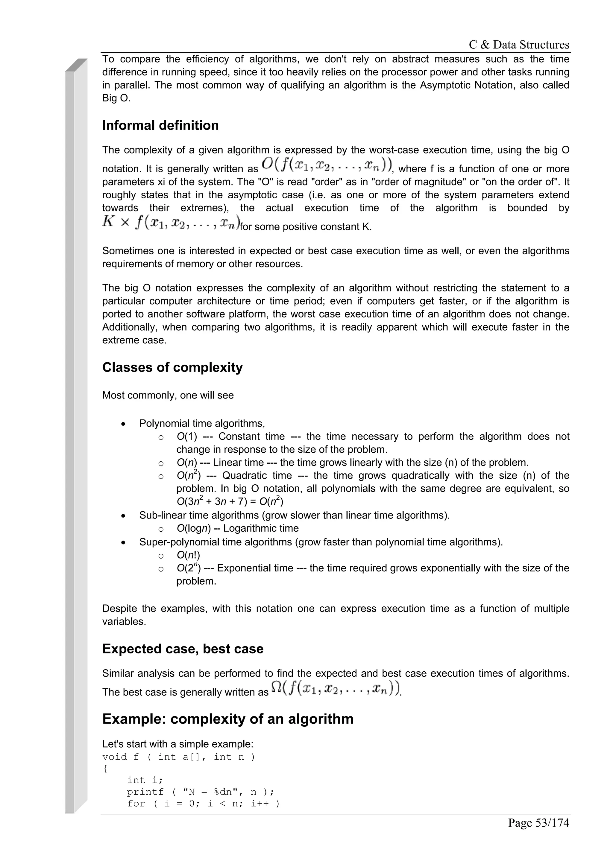 C & Data Structures
Page 53/174
To compare the efficiency of algorithms, we don't rely on abstract measures such as the time
difference in running speed, since it too heavily relies on the processor power and other tasks running
in parallel. The most common way of qualifying an algorithm is the Asymptotic Notation, also called
Big O.
Informal definition
The complexity of a given algorithm is expressed by the worst-case execution time, using the big O
notation. It is generally written as , where f is a function of one or more
parameters xi of the system. The "O" is read "order" as in "order of magnitude" or "on the order of". It
roughly states that in the asymptotic case (i.e. as one or more of the system parameters extend
towards their extremes), the actual execution time of the algorithm is bounded by
for some positive constant K.
Sometimes one is interested in expected or best case execution time as well, or even the algorithms
requirements of memory or other resources.
The big O notation expresses the complexity of an algorithm without restricting the statement to a
particular computer architecture or time period; even if computers get faster, or if the algorithm is
ported to another software platform, the worst case execution time of an algorithm does not change.
Additionally, when comparing two algorithms, it is readily apparent which will execute faster in the
extreme case.
Classes of complexity
Most commonly, one will see
• Polynomial time algorithms,
o O(1) --- Constant time --- the time necessary to perform the algorithm does not
change in response to the size of the problem.
o O(n) --- Linear time --- the time grows linearly with the size (n) of the problem.
o O(n2
) --- Quadratic time --- the time grows quadratically with the size (n) of the
problem. In big O notation, all polynomials with the same degree are equivalent, so
O(3n2
+ 3n + 7) = O(n2
)
• Sub-linear time algorithms (grow slower than linear time algorithms).
o O(logn) -- Logarithmic time
• Super-polynomial time algorithms (grow faster than polynomial time algorithms).
o O(n!)
o O(2n
) --- Exponential time --- the time required grows exponentially with the size of the
problem.
Despite the examples, with this notation one can express execution time as a function of multiple
variables.
Expected case, best case
Similar analysis can be performed to find the expected and best case execution times of algorithms.
The best case is generally written as .
Example: complexity of an algorithm
Let's start with a simple example:
void f ( int a[], int n )
{
int i;
printf ( "N = %dn", n );
for ( i = 0; i < n; i++ )
 