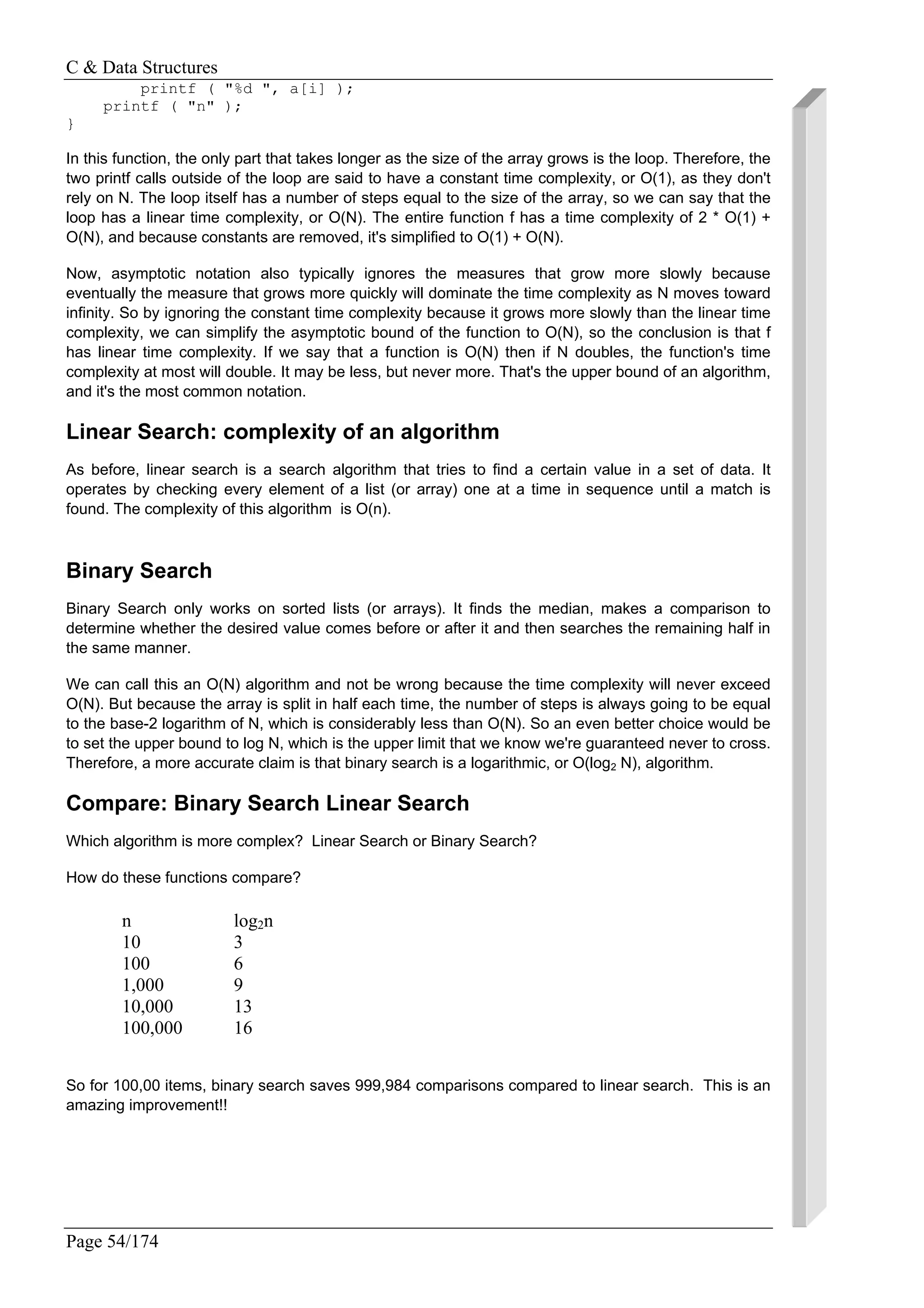 C & Data Structures
Page 54/174
printf ( "%d ", a[i] );
printf ( "n" );
}
In this function, the only part that takes longer as the size of the array grows is the loop. Therefore, the
two printf calls outside of the loop are said to have a constant time complexity, or O(1), as they don't
rely on N. The loop itself has a number of steps equal to the size of the array, so we can say that the
loop has a linear time complexity, or O(N). The entire function f has a time complexity of 2 * O(1) +
O(N), and because constants are removed, it's simplified to O(1) + O(N).
Now, asymptotic notation also typically ignores the measures that grow more slowly because
eventually the measure that grows more quickly will dominate the time complexity as N moves toward
infinity. So by ignoring the constant time complexity because it grows more slowly than the linear time
complexity, we can simplify the asymptotic bound of the function to O(N), so the conclusion is that f
has linear time complexity. If we say that a function is O(N) then if N doubles, the function's time
complexity at most will double. It may be less, but never more. That's the upper bound of an algorithm,
and it's the most common notation.
Linear Search: complexity of an algorithm
As before, linear search is a search algorithm that tries to find a certain value in a set of data. It
operates by checking every element of a list (or array) one at a time in sequence until a match is
found. The complexity of this algorithm is O(n).
Binary Search
Binary Search only works on sorted lists (or arrays). It finds the median, makes a comparison to
determine whether the desired value comes before or after it and then searches the remaining half in
the same manner.
We can call this an O(N) algorithm and not be wrong because the time complexity will never exceed
O(N). But because the array is split in half each time, the number of steps is always going to be equal
to the base-2 logarithm of N, which is considerably less than O(N). So an even better choice would be
to set the upper bound to log N, which is the upper limit that we know we're guaranteed never to cross.
Therefore, a more accurate claim is that binary search is a logarithmic, or O(log2 N), algorithm.
Compare: Binary Search Linear Search
Which algorithm is more complex? Linear Search or Binary Search?
How do these functions compare?
n log2n
10 3
100 6
1,000 9
10,000 13
100,000 16
So for 100,00 items, binary search saves 999,984 comparisons compared to linear search. This is an
amazing improvement!!
 