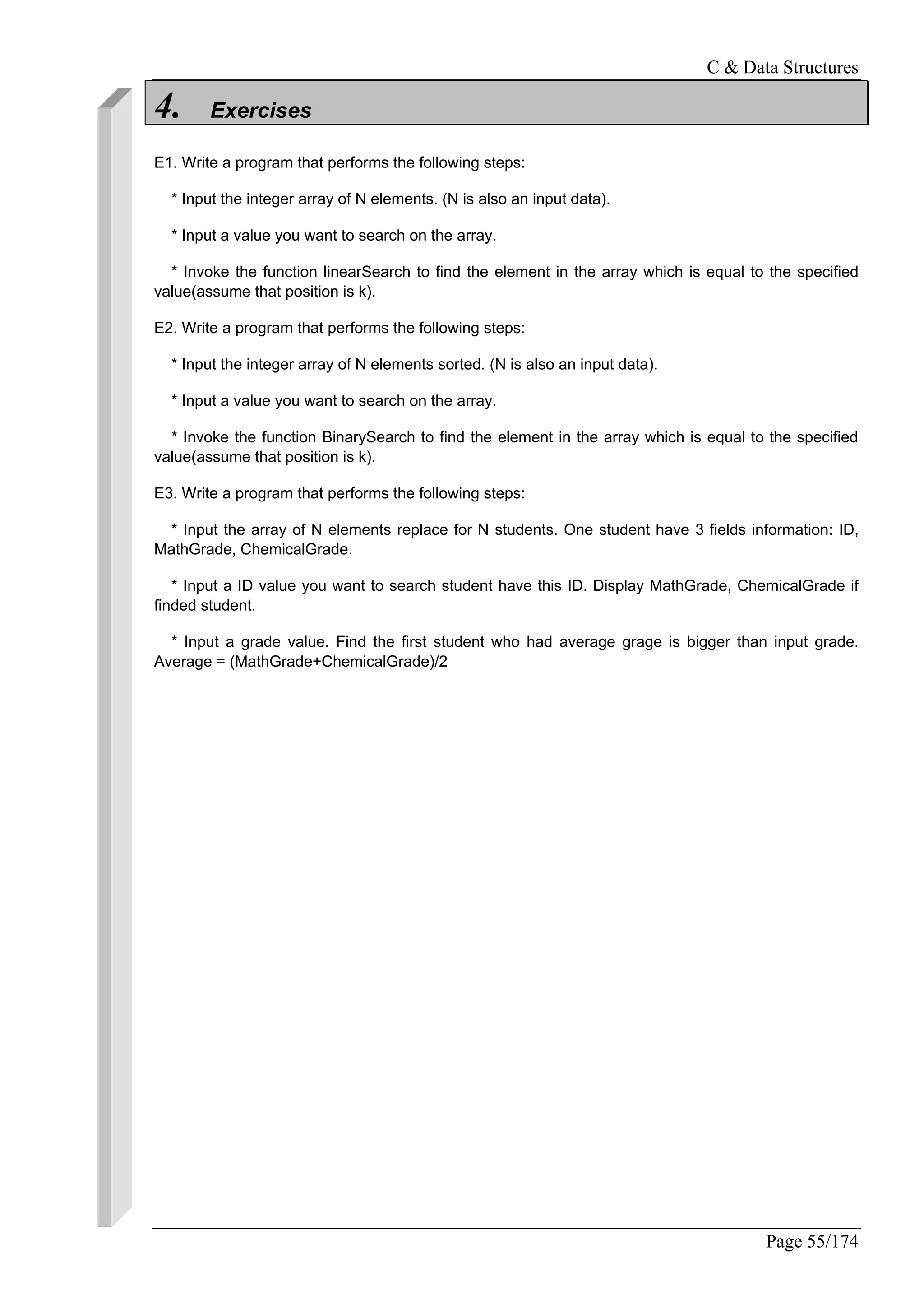 C & Data Structures
Page 55/174
4. Exercises
E1. Write a program that performs the following steps:
* Input the integer array of N elements. (N is also an input data).
* Input a value you want to search on the array.
* Invoke the function linearSearch to find the element in the array which is equal to the specified
value(assume that position is k).
E2. Write a program that performs the following steps:
* Input the integer array of N elements sorted. (N is also an input data).
* Input a value you want to search on the array.
* Invoke the function BinarySearch to find the element in the array which is equal to the specified
value(assume that position is k).
E3. Write a program that performs the following steps:
* Input the array of N elements replace for N students. One student have 3 fields information: ID,
MathGrade, ChemicalGrade.
* Input a ID value you want to search student have this ID. Display MathGrade, ChemicalGrade if
finded student.
* Input a grade value. Find the first student who had average grage is bigger than input grade.
Average = (MathGrade+ChemicalGrade)/2
 