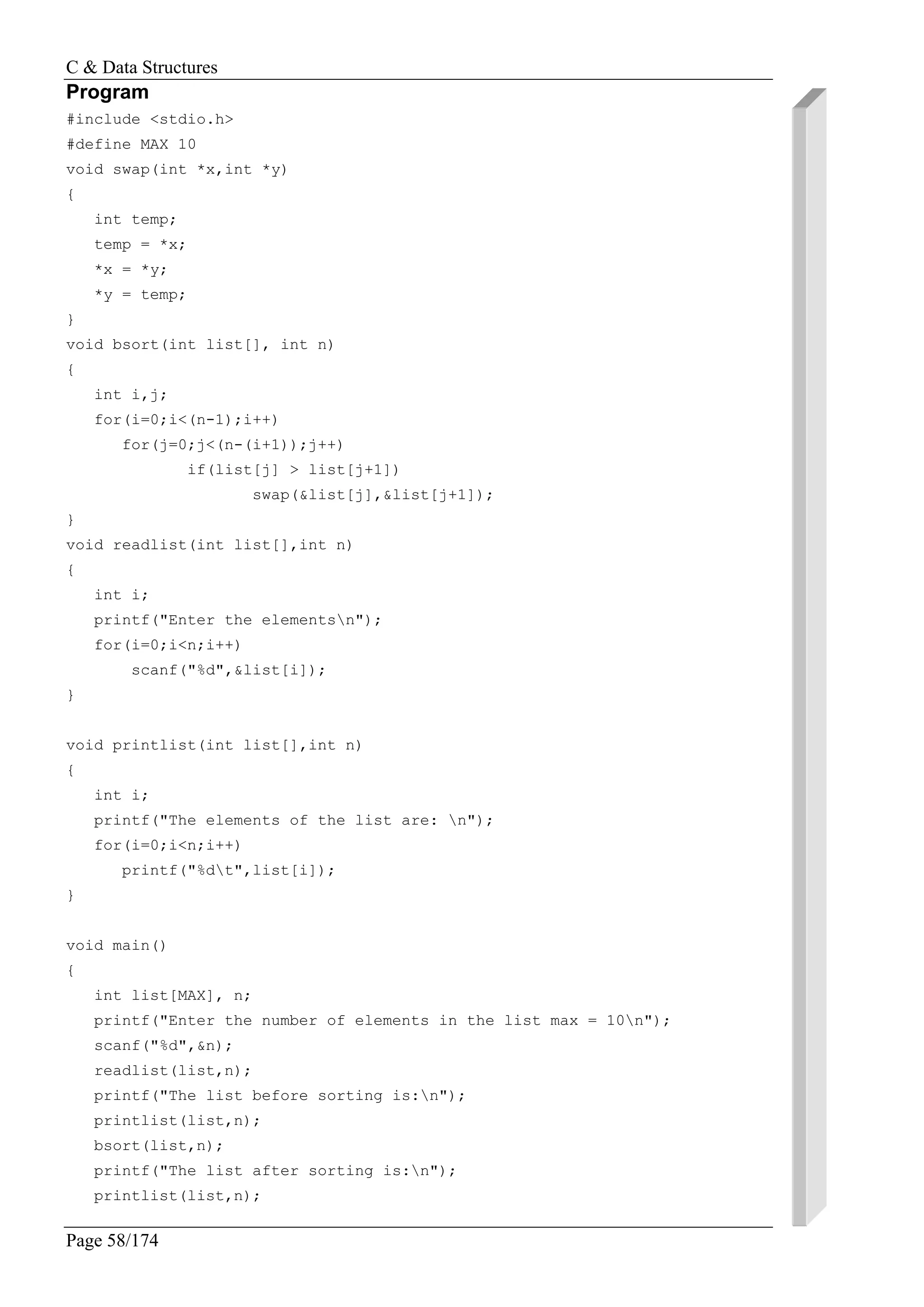 C & Data Structures
Page 58/174
Program
#include <stdio.h>
#define MAX 10
void swap(int *x,int *y)
{
int temp;
temp = *x;
*x = *y;
*y = temp;
}
void bsort(int list[], int n)
{
int i,j;
for(i=0;i<(n-1);i++)
for(j=0;j<(n-(i+1));j++)
if(list[j] > list[j+1])
swap(&list[j],&list[j+1]);
}
void readlist(int list[],int n)
{
int i;
printf("Enter the elementsn");
for(i=0;i<n;i++)
scanf("%d",&list[i]);
}
void printlist(int list[],int n)
{
int i;
printf("The elements of the list are: n");
for(i=0;i<n;i++)
printf("%dt",list[i]);
}
void main()
{
int list[MAX], n;
printf("Enter the number of elements in the list max = 10n");
scanf("%d",&n);
readlist(list,n);
printf("The list before sorting is:n");
printlist(list,n);
bsort(list,n);
printf("The list after sorting is:n");
printlist(list,n);
 
