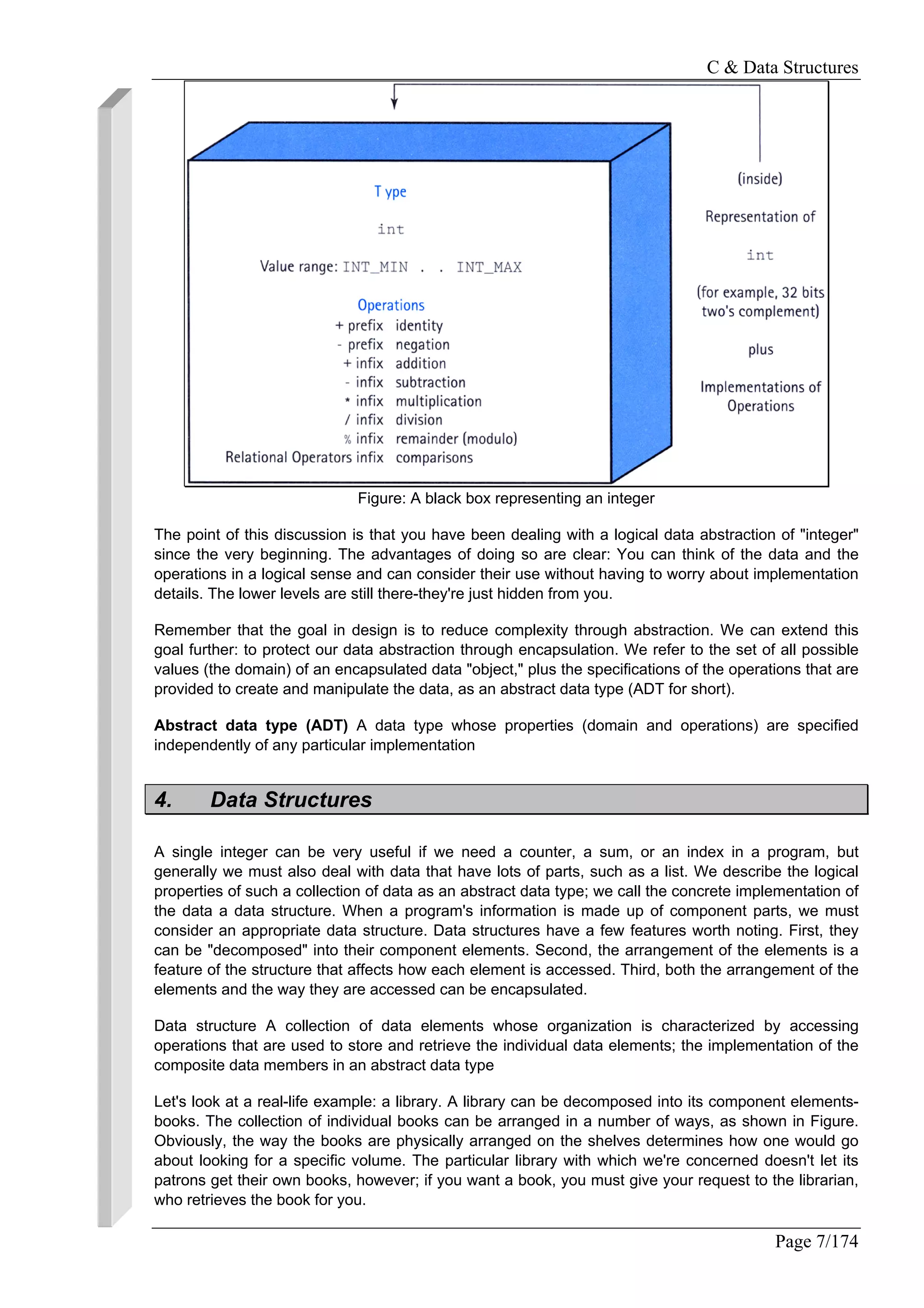 C & Data Structures
Page 7/174
Figure: A black box representing an integer
The point of this discussion is that you have been dealing with a logical data abstraction of "integer"
since the very beginning. The advantages of doing so are clear: You can think of the data and the
operations in a logical sense and can consider their use without having to worry about implementation
details. The lower levels are still there-they're just hidden from you.
Remember that the goal in design is to reduce complexity through abstraction. We can extend this
goal further: to protect our data abstraction through encapsulation. We refer to the set of all possible
values (the domain) of an encapsulated data "object," plus the specifications of the operations that are
provided to create and manipulate the data, as an abstract data type (ADT for short).
Abstract data type (ADT) A data type whose properties (domain and operations) are specified
independently of any particular implementation
4. Data Structures
A single integer can be very useful if we need a counter, a sum, or an index in a program, but
generally we must also deal with data that have lots of parts, such as a list. We describe the logical
properties of such a collection of data as an abstract data type; we call the concrete implementation of
the data a data structure. When a program's information is made up of component parts, we must
consider an appropriate data structure. Data structures have a few features worth noting. First, they
can be "decomposed" into their component elements. Second, the arrangement of the elements is a
feature of the structure that affects how each element is accessed. Third, both the arrangement of the
elements and the way they are accessed can be encapsulated.
Data structure A collection of data elements whose organization is characterized by accessing
operations that are used to store and retrieve the individual data elements; the implementation of the
composite data members in an abstract data type
Let's look at a real-life example: a library. A library can be decomposed into its component elements-
books. The collection of individual books can be arranged in a number of ways, as shown in Figure.
Obviously, the way the books are physically arranged on the shelves determines how one would go
about looking for a specific volume. The particular library with which we're concerned doesn't let its
patrons get their own books, however; if you want a book, you must give your request to the librarian,
who retrieves the book for you.
 