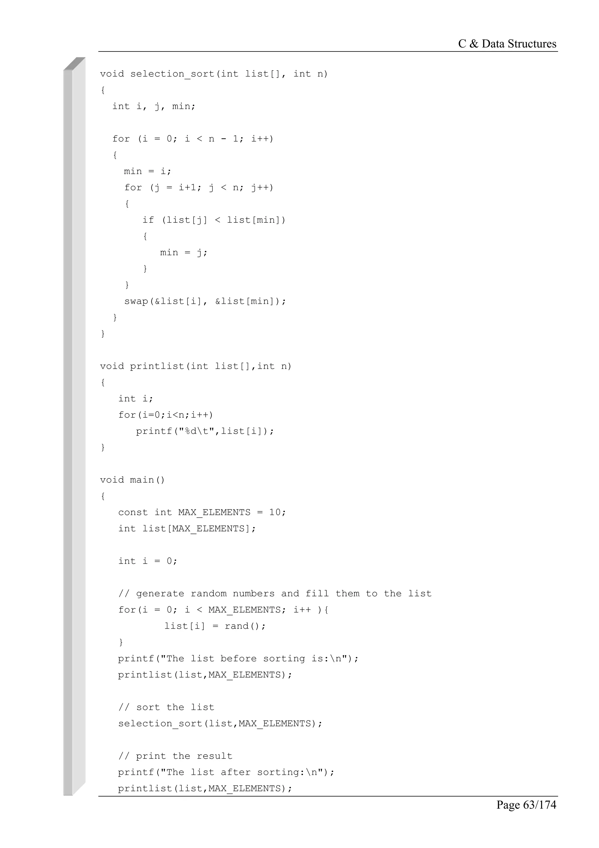 C & Data Structures
Page 63/174
void selection_sort(int list[], int n)
{
int i, j, min;
for (i = 0; i < n - 1; i++)
{
min = i;
for (j = i+1; j < n; j++)
{
if (list[j] < list[min])
{
min = j;
}
}
swap(&list[i], &list[min]);
}
}
void printlist(int list[],int n)
{
int i;
for(i=0;i<n;i++)
printf("%dt",list[i]);
}
void main()
{
const int MAX_ELEMENTS = 10;
int list[MAX_ELEMENTS];
int i = 0;
// generate random numbers and fill them to the list
for(i = 0; i < MAX_ELEMENTS; i++ ){
list[i] = rand();
}
printf("The list before sorting is:n");
printlist(list,MAX_ELEMENTS);
// sort the list
selection_sort(list,MAX_ELEMENTS);
// print the result
printf("The list after sorting:n");
printlist(list,MAX_ELEMENTS);
 